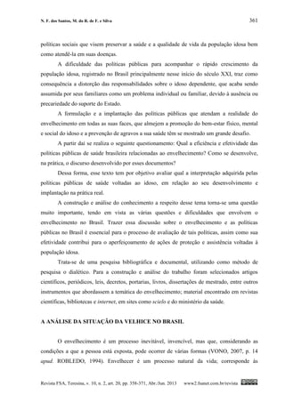 N. F. dos Santos, M. do R. de F. e Silva 361
Revista FSA, Teresina, v. 10, n. 2, art. 20, pp. 358-371, Abr./Jun. 2013 www2.fsanet.com.br/revista
políticas sociais que visem preservar a saúde e a qualidade de vida da população idosa bem
como atendê-la em suas doenças.
A dificuldade das políticas públicas para acompanhar o rápido crescimento da
população idosa, registrado no Brasil principalmente nesse início do século XXI, traz como
consequência a distorção das responsabilidades sobre o idoso dependente, que acaba sendo
assumida por seus familiares como um problema individual ou familiar, devido à ausência ou
precariedade do suporte do Estado.
A formulação e a implantação das políticas públicas que atendam a realidade do
envelhecimento em todas as suas faces, que almejem a promoção do bem-estar físico, mental
e social do idoso e a prevenção de agravos a sua saúde têm se mostrado um grande desafio.
A partir daí se realiza o seguinte questionamento: Qual a eficiência e efetividade das
políticas públicas de saúde brasileira relacionadas ao envelhecimento? Como se desenvolve,
na prática, o discurso desenvolvido por esses documentos?
Dessa forma, esse texto tem por objetivo avaliar qual a interpretação adquirida pelas
políticas públicas de saúde voltadas ao idoso, em relação ao seu desenvolvimento e
implantação na prática real.
A construção e análise do conhecimento a respeito desse tema torna-se uma questão
muito importante, tendo em vista as várias questões e dificuldades que envolvem o
envelhecimento no Brasil. Trazer essa discussão sobre o envelhecimento e as políticas
públicas no Brasil é essencial para o processo de avaliação de tais políticas, assim como sua
efetividade contribui para o aperfeiçoamento de ações de proteção e assistência voltadas à
população idosa.
Trata-se de uma pesquisa bibliográfica e documental, utilizando como método de
pesquisa o dialético. Para a construção e análise do trabalho foram selecionados artigos
científicos, periódicos, leis, decretos, portarias, livros, dissertações de mestrado, entre outros
instrumentos que abordassem a temática do envelhecimento; material encontrado em revistas
científicas, bibliotecas e internet, em sites como scielo e do ministério da saúde.
A ANÁLISE DA SITUAÇÃO DA VELHICE NO BRASIL
O envelhecimento é um processo inevitável, invencível, mas que, considerando as
condições a que a pessoa está exposta, pode ocorrer de várias formas (VONO, 2007, p. 14
apud. ROBLEDO, 1994). Envelhecer é um processo natural da vida; corresponde às
 