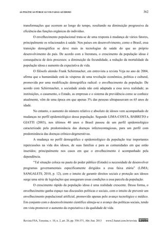 AS POLÍTICAS PÚBLICAS VOLTADAS AO IDOSO 362
Revista FSA, Teresina, v. 10, n. 2, art. 20, pp. 358-371, Abr./Jun. 2013 www2.fsanet.com.br/revista
transformações que ocorrem ao longo do tempo, resultando na diminuição progressiva da
eficiência das funções orgânicas do indivíduo.
O envelhecimento populacional trata-se de uma resposta à mudança de vários fatores,
principalmente os relacionados à saúde. Nos países em desenvolvimento, como o Brasil, essa
transição demográfica se deve mais às tecnologias de saúde do que ao próprio
desenvolvimento do país. De acordo com a literatura, o crescimento da população idosa é
consequência de dois processos: a diminuição da fecundidade, a redução da mortalidade da
população idosa e aumento da expectativa de vida.
O filósofo alemão Frank Schirrmacher, em entrevista a revista Veja no ano de 2004,
afirma que a humanidade está às vésperas de uma revolução econômica, política e cultural,
promovida por uma modificação demográfica radical: o envelhecimento da população. De
acordo com Schirrmacher, a sociedade ainda não está adaptada a essa nova realidade; as
instituições, o casamento, o Estado, as empresas e o sistema da previdência como se conhece
atualmente, vêm de uma época em que apenas 3% das pessoas ultrapassavam os 65 anos de
idade.
No entanto, o aumento do número relativo e absoluto de idosos vem acompanhado de
mudanças no perfil epidemiológico dessa população. Segundo LIMA-COSTA, BARRETO e
GIATTI (2003), nos últimos 40 anos o Brasil passou de um perfil epidemiológico
caracterizado pela predominância das doenças infectocontagiosas, para um perfil com
predominância das doenças crônico-degenerativas.
A mudança no perfil demográfico e epidemiológico da população traz importantes
repercussões na vida dos idosos, de suas famílias e para as comunidades em que estão
inseridos; principalmente nos casos em que o envelhecimento é acompanhado pela
dependência.
“Tal situação coloca na pauta do poder público (Estado) a necessidade de desenvolver
programas governamentais especificamente dirigidos a essa faixa etária” (LIMA;
SANGALETI; 2010, p. 12), com o intuito de garantir direitos sociais e proteção aos idosos
surge uma série de legislações que asseguram essas condições a essa parcela da população.
O crescimento rápido da população idosa é uma realidade crescente. Dessa forma, o
envelhecimento ganha espaço nas discussões políticas e sociais, com o intuito de prevenir um
envelhecimento populacional artificial, promovido apenas pelo avanço tecnológico e médico.
Em conjunto com o desenvolvimento científico almeja-se o avanço das políticas sociais, tendo
em vista promover o aumento da expectativa e da qualidade de vida.
 