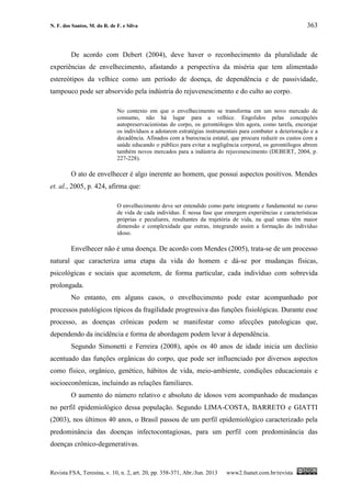 N. F. dos Santos, M. do R. de F. e Silva 363
Revista FSA, Teresina, v. 10, n. 2, art. 20, pp. 358-371, Abr./Jun. 2013 www2.fsanet.com.br/revista
De acordo com Debert (2004), deve haver o reconhecimento da pluralidade de
experiências de envelhecimento, afastando a perspectiva da miséria que tem alimentado
estereótipos da velhice como um período de doença, de dependência e de passividade,
tampouco pode ser absorvido pela indústria do rejuvenescimento e do culto ao corpo.
No contexto em que o envelhecimento se transforma em um novo mercado de
consumo, não há lugar para a velhice. Engolidos pelas concepções
autopreservacionistas do corpo, os gerontólogos têm agora, como tarefa, encorajar
os indivíduos a adotarem estratégias instrumentais para combater a deterioração e a
decadência. Afinados com a burocracia estatal, que procura reduzir os custos com a
saúde educando o público para evitar a negligência corporal, os gerontólogos abrem
também novos mercados para a indústria do rejuvenescimento (DEBERT, 2004, p.
227-228).
O ato de envelhecer é algo inerente ao homem, que possui aspectos positivos. Mendes
et. al., 2005, p. 424, afirma que:
O envelhecimento deve ser entendido como parte integrante e fundamental no curso
de vida de cada indivíduo. É nessa fase que emergem experiências e características
próprias e peculiares, resultantes da trajetória de vida, na qual umas têm maior
dimensão e complexidade que outras, integrando assim a formação do indivíduo
idoso.
Envelhecer não é uma doença. De acordo com Mendes (2005), trata-se de um processo
natural que caracteriza uma etapa da vida do homem e dá-se por mudanças físicas,
psicológicas e sociais que acometem, de forma particular, cada indivíduo com sobrevida
prolongada.
No entanto, em alguns casos, o envelhecimento pode estar acompanhado por
processos patológicos típicos da fragilidade progressiva das funções fisiológicas. Durante esse
processo, as doenças crônicas podem se manifestar como afecções patologicas que,
dependendo da incidência e forma de abordagem podem levar à dependência.
Segundo Simonetti e Ferreira (2008), após os 40 anos de idade inicia um declínio
acentuado das funções orgânicas do corpo, que pode ser influenciado por diversos aspectos
como físico, orgânico, genético, hábitos de vida, meio-ambiente, condições educacionais e
socioeconômicas, incluindo as relações familiares.
O aumento do número relativo e absoluto de idosos vem acompanhado de mudanças
no perfil epidemiológico dessa população. Segundo LIMA-COSTA, BARRETO e GIATTI
(2003), nos últimos 40 anos, o Brasil passou de um perfil epidemiológico caracterizado pela
predominância das doenças infectocontagiosas, para um perfil com predominância das
doenças crônico-degenerativas.
 