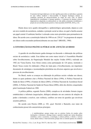 AS POLÍTICAS PÚBLICAS VOLTADAS AO IDOSO 364
Revista FSA, Teresina, v. 10, n. 2, art. 20, pp. 358-371, Abr./Jun. 2013 www2.fsanet.com.br/revista
O aumento da longevidade por si só não significa para todos os indivíduos a garantia
de uma velhice saudável e bem-sucedida. O desgaste fisiológico natural, as
condições precárias de desenvolvimento ao longo do ciclo vital, os fatores
imponderáveis semelhantes à herança genética e a presença de doenças crônico-
degenerativas adquiridas na adolescência ou vida adulta certamente inviabilizam o
projeto de um envelhecimento positivo e bem-sucedido (SANTOS, 2010, p. 22).
Diante desse novo quadro demográfico e epidemiológico apresentado, depara-se com
um novo modelo de assistência, cuidados e proteção social ao idoso, no qual a família assume
um papel central. O ambiente familiar é colocado como meio prioritário para permanência do
idoso. De acordo com a constituição federal de 1988 no art. 230 §1º “os programas de amparo
aos idosos serão executados preferencialmente em seus lares” (BRASIL, 1988).
A CONSTRUÇÃO DAS POLÍTICAS PÚBLICAS DE ATENÇÃO AO IDOSO
A questão do envelhecimento ganha destaque na discussão e elaboração das políticas
sociais de assistência e saúde. Esse debate tem como marco inicial a I Assembleia Mundial
sobre Envelhecimento, da Organização Mundial das nações Unidas (ONU), realizada em
1982 em Viena-Áustria. Esse fórum contou coma participação de 124 países, incluindo o
Brasil. Nesse evento foi elaborado o Plano de Ação para o Envelhecimento, um importante
documento de estratégias e recomendações prioritárias nos diversos aspectos que envolvem o
processo de envelhecimento.
No Brasil, muito se avançou na elaboração de políticas sociais voltadas aos idosos;
dentre as quais podemos citar a Política Nacional do Idoso (1994); A Política Nacional de
Saúde do Idoso (1999); o Estatuto do Idoso (2003); A Política Nacional de Assistência Social
(2004); A Política Nacional de Saúde da Pessoa Idosa (2006), além dos direitos conquistados
pela Constituição Federal em 1988.
A política pública, segundo Pereira (2008), compõe-se de atividades formais (regras
estabelecidas) e informais (negociações, diálogos) adotadas em um contexto de relações de
poder e destinadas a resolver, sem violência, conflitos em torno de questões que envolvem
assuntos públicos.
De acordo com Pereira (2008, p. 103, apud. Howlett e Ramesh), esse ramo do
conhecimento possui três características principais:
... é multidisciplinar, porque rompe com os estreitos limites de estudos sobre
instituições e estruturas e abrange temas e questões tratados por outras disciplinas
científicas, como a economia, a sociologia, a ciência política, o direito, o serviço
social, dentre outras; é intervencionista, porque não se contenta apenas em conhecer
 
