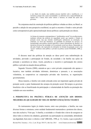 N. F. dos Santos, M. do R. de F. e Silva 365
Revista FSA, Teresina, v. 10, n. 2, art. 20, pp. 358-371, Abr./Jun. 2013 www2.fsanet.com.br/revista
o seu objeto de estudo, mas também procura interferir nele e modifica-lo; e é
normativa, porque não é pura racionalidade e se defronta com a impossibilidade de
separar fins e meios, bem como valores e técnicas, no estudo das ações dos
governos.
Na conjuntura atual de construção de políticas públicas voltadas ao idoso, no Brasil, se
percebe a adoção de uma perspectiva neoliberal, na qual se encontra o Estado e setor privado
como corresponsáveis pela operacionalização dessas políticas e pela proteção aos idosos.
As formas de respostas contemporâneas à “problemática social” do envelhecimento,
mediante reforma das políticas de seguridade social, que mantém o Estado na
proteção social, mas que introduz modificações substanciais na orientação, na
cobertura, no nível dos benefícios, na qualidade de prestação de serviços, ou
normatizando uma política setorial específica e outros instrumentos de direitos e as
iniciativas diversas da sociedade civil na proteção social aos idosos, financiadas ou
não pelo Estado, são expressões de alterações no formato da proteção social e das
“novas” simbioses entre público e privado na política social (TEIXEIRA, 2008, p.
199).
O discurso atual das políticas de atenção ao idoso prevê uma redistribuição de
atividades, prevendo a participação do Estado, da sociedade e da família nas ações de
proteção e assistência ao idoso. Assim, percebe-se o incentivo à participação dos setores
público e privado na atuação dessas políticas.
Segundo Teixeira (2008), entende-se que o setor privado compreende não apenas o
lucrativo, mas também atividades informais, domésticas e pessoais, e as associações
voluntárias, as cooperativas ou corporações privadas não lucrativas, as organizações
governamentais.
Dessa maneira, a família vem sendo colocada como um importante agente privado de
proteção social, e parte fundamental dos arranjos de proteção social. Há tempos os governos
brasileiros vêm se beneficiando da participação e voluntariedade da família na prestação dos
cuidados aos seus membros.
A PERSPECTIVA DA POLÍTICA PÚBLICA DE ATENÇÃO AOS IDOSOS:
MELHORIA DA QUALIDADE DE VIDA OU REPRIVATIZAÇÃO DA VELHICE
Os instrumentos legais já citados trazem, entre seus princípios, a família, nas suas
diversas formas e estruturas, como unidade fundamental mantenedora e protetora dos idosos,
mas não exclusiva. Visto que, “a família, a sociedade e o Estado têm o dever de assegurar ao
idoso todos os direitos da cidadania, garantindo sua participação na comunidade, defendendo
sua dignidade, bem estar e o direito a vida” (BRASIL, 1998, p. 11). Assim, o que se percebe é
 