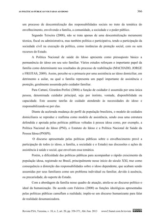AS POLÍTICAS PÚBLICAS VOLTADAS AO IDOSO 366
Revista FSA, Teresina, v. 10, n. 2, art. 20, pp. 358-371, Abr./Jun. 2013 www2.fsanet.com.br/revista
um processo de descentralização das responsabilidades sociais no trato da temática do
envelhecimento, envolvendo a família, a comunidade, a sociedade e o poder público.
Segundo Teixeira (2008), não se trata apenas de uma descentralização meramente
técnica, fiscal ou administrativa, mas também política e participativa, tendo a participação da
sociedade civil na execução da política, como instâncias de proteção social, com ou sem
recursos do Estado.
A Política Nacional de saúde do Idoso apresenta como pressuposto básico a
permanência do idoso em seu seio familiar. Vários estudos reforçam o importante papel da
família como determinante nos resultados do processo de reabilitação (MACHADO, JORGE
e FREITAS, 2009). Assim, percebe-se a primazia por uma assistência ao idoso domiciliar, em
detrimento a asilar, na qual a família representa um papel importante de assistência e
proteção, geralmente assumida pelo cuidador familiar.
Para Cattani, Girardon-Perlini (2004) a função de cuidador é assumida por uma única
pessoa, denominada cuidador principal, seja por instinto, vontade, disponibilidade ou
capacidade. Este assume tarefas de cuidado atendendo às necessidades do idoso e
responsabilizando-se por elas.
Diante da acelerada mudança do perfil da população brasileira, o modelo de cuidados
domiciliares se reproduz e reafirma como modelo de assistência, sendo essa uma estrutura
defendida e apoiada pelas políticas públicas voltadas à pessoa idosa como, por exemplo, a
Política Nacional do Idoso (PNI), o Estatuto do Idoso e a Política Nacional de Saúde da
Pessoa Idosa (PNSPI).
O discurso apresentado pelas políticas públicas sobre o envelhecimento prevê a
participação de todos (o idoso, a família, a sociedade e o Estado) nas discussões e ações de
assistência à saúde e social, que envolvam essa temática.
Porém, a dificuldade das políticas públicas para acompanhar o rápido crescimento da
população idosa, registrado no Brasil, principalmente nesse início do século XXI, traz como
consequência a distorção das responsabilidades sobre o idoso dependente, que acabam sendo
assumidas por seus familiares como um problema individual ou familiar, devido à ausência,
ou precariedade, do suporte do Estado.
Com a abordagem da família nesse quadro de atuação, atrela-se ao discurso político o
ideal da humanização. De acordo com Faleiros (2000) as funções ideológicas apresentadas
pelas políticas públicas camuflam a realidade; impõe-se um discurso humanizante para falar
de realidade desumanizadora.
 