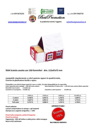 (+39) 059 8676254 fax (+39) 059 5960710
www.bestpromotion.it info@bestpromotion.it
9564 Scatola casetta con 130 fiammiferi dim. 112x47x75 mm
stampabile singolarmente a colori pantone oppure in quadricromia.
Esterno in plasticatura lucida o opaca
Fiammifero con stelo in legno natural o nero a scelta, 14 colori disponibili per la capocchia.
Colori capocchia extra catalogo : + 30% del costo unitario Stelo fiammiferi in colore nero : + 12% del costo unitario Misto capocchie
fiammiferi max 3 colori : + € 0,025 cad.
Cassettino in oro/argento : € 0,048 cad. Cassettino a colori pantone : € 0,028 cad.
1000 pz. 2500 pz. 5000 pz. 10.000 pz.
1 colore 2,558 €. 2,021 €. 1,722 €. 1,695 €.
2 colori 2,637 €. 2,051 €. 1,745 €. 1,713 €.
Full color 2,717 €. 2,082 €. 1,767 €. 1,730 €.
Prezzi cadauno
I prezzi comprendono la stampa e gli impianti
Stampa oro o argento serigrafico : + 10%
Prezzi tutto compreso, anche il trasporto.
Prezzi iva esclusa
Pagamento : 50% all’ordine e saldo prima della consegna
Resa in 4/5 settimane
 