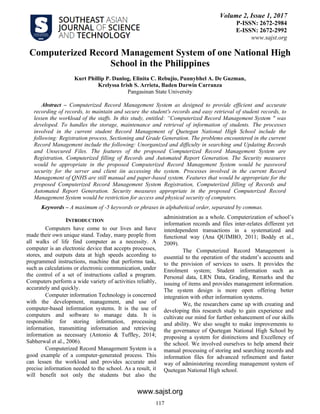 www.sajst.org
Volume 2, Issue 1, 2017
P-ISSN: 2672-2984
E-ISSN: 2672-2992
www.sajst.org
Computerized Record Management System of one National High
School in the Philippines
Kurt Phillip P. Danlog, Elinita C. Rebujio, Punnybhel A. De Guzman,
Krelyssa Irish S. Arrieta, Baden Darwin Carranza
Pangasinan State University
Abstract – Computerized Record Management System as designed to provide efficient and accurate
recording of records, to maintain and secure the student's records and easy retrieval of student records, to
lessen the workload of the staffs. In this study, entitled: “Computerized Record Management System " was
developed. To handles the storage, maintenance and retrieval of information of students. The processes
involved in the current student Record Management of Quetegan National High School include the
following: Registration process, Sectioning and Grade Generation. The problems encountered in the current
Record Management include the following: Unorganized and difficulty in searching and Updating Records
and Unsecured Files. The features of the proposed Computerized Record Management System are
Registration, Computerized filling of Records and Automated Report Generation. The Security measures
would be appropriate in the proposed Computerized Record Management System would be password
security for the server and client iin accessing the system. Processes involved in the current Record
Management of QNHS are still manual and paper-based system. Features that would be appropriate for the
proposed Computerized Record Management System Registration, Computerized filling of Records and
Automated Report Generation. Security measures appropriate in the proposed Computerized Record
Management System would be restriction for access and physical security of computers.
Keywords – A maximum of -5 keywords or phrases in alphabetical order, separated by commas.
INTRODUCTION
Computers have come to our lives and have
made their own unique stand. Today, many people from
all walks of life find computer as a necessity. A
computer is an electronic device that accepts processes,
stores, and outputs data at high speeds according to
programmed instructions, machine that performs task,
such as calculations or electronic communication, under
the control of a set of instructions called a program.
Computers perform a wide variety of activities reliably,
accurately and quickly.
Computer information Technology is concerned
with the development, management, and use of
computer-based information systems. It is the use of
computers and software to manage data. It is
responsible for storing information, processing
information, transmitting information and retrieving
information as necessary (Antonio & Tuffley, 2014;
Sabherwal et al., 2006).
Computerized Record Management System is a
good example of a computer-generated process. This
can lessen the workload and provides accurate and
precise information needed to the school. As a result, it
will benefit not only the students but also the
administration as a whole. Computerization of school’s
information records and files inter-relates different yet
interdependent transactions in a systematized and
functional way (Ana QUIMBO, 2011; Boddy et al.,
2009).
The Computerized Record Management is
essential to the operation of the student’s accounts and
to the provision of services to users. It provides the
Enrolment system; Student information such as
Personal data, LRN Data, Grading, Remarks and the
issuing of items and provides management information.
The system design is more open offering better
integration with other information systems.
We, the researchers came up with creating and
developing this research study to gain experience and
cultivate our mind for further enhancement of our skills
and ability. We also sought to make improvements to
the governance of Quetegan National High School by
proposing a system for distinctions and Excellency of
the school. We involved ourselves to help amend their
manual processing of storing and searching records and
information files for advanced refinement and faster
way of administering recording management system of
Quetegan National High school.
117
 