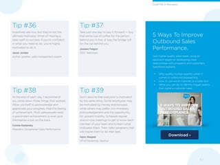 Download ›
11 /
5 Ways To Improve
Outbound Sales
Performance.
Gain higher quality sales leads, using an
approach based on developing close
relationships with prospects and customers.
Salesforce explains:
•	 Why quality trumps quantity when it
comes to outbound prospecting
•	 How to use social channels as a sales tool
•	 What you can do to identify trigger events
that signal a customer need
Tip #38
At the end of each day, I recommend
you write down three things that worked.
Allow yourself to acknowledge and
appreciate your progress. Feel the feeling
of achievement. Most salespeople need
a grand-slam achievement to ever give
themselves a pat on the back.
Connie Kadansky
President, Exceptional Sales Performance
Tip #39
Don’t assume that everyone is motivated
by the same thing. Some employees may
be motivated by money and bonuses,
while others may prefer non-monetary
acknowledgement and the opportunity
for upward mobility. Schedule regular
one-on-one meetings to get to know each
member of your team and to learn what
motivates them. Then, tailor programs that
will inspire them to do their best.
Yaniv Masjedi
VP of Marketing, Nextiva
Tip #37
Take just one day to pay it forward — buy
that extra cup of coffee for the person
behind you in line, or pay the bridge toll
for the car behind you.
Josiane Feigon
CEO, TeleSmart
Tip #36
Incentives are nice, but they’re not the
ultimate motivator. What is? Having a
clear path to success. If you’re confident
in what you need to do, you’re highly
motivated to do it.
Jason Jordan
Author, speaker, sales management expert
CHAPTER 3: Motivation
 