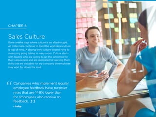 CHAPTER 4:
Sales Culture
Gone are the days where culture is an afterthought.
As millennials continue to flood the workplace culture
is top of mind. A strong work culture doesn’t have to
mean ping pong tables in every room. Culture starts
with leaders who are willing to go the extra mile for
their salespeople and are dedicated to teaching them
skills that are valuable for any company the employee
may work for down the road.
Companies who implement regular
employee feedback have turnover
rates that are 14.9% lower than
for employees who receive no
feedback.
- Gallup
CHAPTER 4: Sales Culture
 