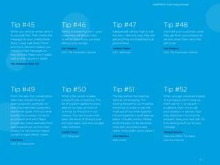 15 /
Tip #49
From the very first conversation,
sales reps should focus on
sharing specific examples on
how they help their customers
reach their goals. Find out what
exactly the prospect trying to
accomplish and why? Reps
should also share examples from
past experiences on how their
product or service has helped
current or past clients’ needs.
Paul Alves
CEO, AG Salesworks
Tip #50
What is the secret to sales
success? Lots of practice. This
bit of wisdom applies to every
area of our lives, as most of
us know by this point in our
careers. Any real success has
been the result of doing it over
and over again, and this includes
sales outreach.
Donato Diorio
CEO, RingLead
Tip #51
The day before the meeting,
send an email saying, “I’m
looking forward to our meeting
tomorrow. In order to get the
most out of our time together,
I’ve put together a brief agenda
below (3 bullet points). Please
email me back to let me know
what else you’d like to add
(leave three bullet points blank).”
John Barrows
sales trainer
Tip #52
When you get voicemail instead
of a prospect: don’t hang up.
Don’t ask for — or expect —
a callback. Don’t try to sell
your product or service. Your
only objective is to have the
prospect take your next call. Do
it by leaving stuff out of your
message.
Michael Boyette
Executive Editor, The Rapid
Learning Institute
Tip #48
Don’t tell your customers what
they get from your product or
service; show them who they
get to be.
Dan Gregory
CEO, The Impossible Institute
Tip #47
Salespeople call too high or call
too low — the only way they will
get anything accomplished is at
ground level.
Josiane Feigon
CEO, TeleSmart
Tip #46
Selling is a listening skill — your
customers will tell you how
to sell to them if you just stop
talking long enough.
Dan Gregory
CEO, The Impossible Institute
Tip #45
When you send an email, send it
to yourself first. Then, check the
message on your smartphone.
Does it read well there? More
and more, decision-makers are
checking their messages on
their phones. Make sure it reads
well on their phone or tablet.
The Irreverent Sales Girl
CHAPTER 5: Cold-Calling & Email
 