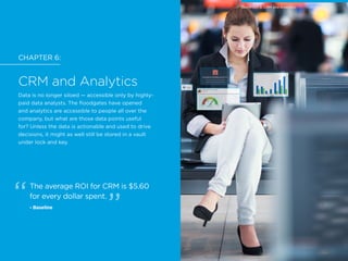 CHAPTER 6:
CRM and Analytics
Data is no longer siloed — accessible only by highly-
paid data analysts. The floodgates have opened
and analytics are accessible to people all over the
company, but what are those data points useful
for? Unless the data is actionable and used to drive
decisions, it might as well still be stored in a vault
under lock and key.
The average ROI for CRM is $5.60
for every dollar spent.
- Baseline
CHAPTER 6: CRM and Analytics
 