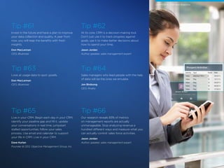 18 /
Tip #61
Invest in the future and have a plan to improve
your data collection and quality. A year from
now, you will reap the benefits with fresh
insights.
Don MacLennan
CEO, Bluenose
Tip #63
Look at usage data to spot upsells.
Don MacLennan
CEO, Bluenose
Tip #65
Live in your CRM. Begin each day in your CRM,
identify your pipeline gap and fill it, update
your conversations in real time, jumpstart
stalled opportunities, follow your sales
process. Use email and calendar to support
your life in CRM. Live in your CRM.
Dave Kurlan
Founder & CEO, Objective Management Group, Inc.
Tip #62
At its core, CRM is a decision-making tool.
Don’t just use it to track progress against
goals, use it to make better decisions about
how to spend your time.
Jason Jordan
Author, speaker, sales management expert
Tip #64
Sales managers who lead people with the help
of data will be the ones we emulate.
Jon Birdsong
CEO, Rivalry
Tip #66
Our research reveals 83% of metrics
on management reports are actually
unmanageable. Stop analyzing revenue a
hundred different ways and measure what you
can actually control: sales force activities.
Jason Jordan
Author, speaker, sales management expert
CHAPTER 6: CRM and Analytics
 