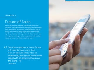 CHAPTER 7:
Future of Sales
It’s no secret that the sales landscape (and all of
business, for that matter) is changing at a breakneck
pace. Innovation is constant, and there’s no way to
always be on the cutting edge of what’s the next
big thing. You want always have all the answers, but
the important thing is to be adaptable, well-read on
industry news, and always ready to learn.
The ideal salesperson in the future
will need to have, more than
ever, an attitude that unites an
unwavering willingness to learn and
adapt with an obsessive focus on
the client.
- Minter Dial
CHAPTER 7: Future of Sales
 