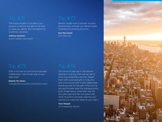 21 /
Tip #71
The future of sales is not about your
product or service, but about the level
of value you deliver that translates into
customer outcomes.
Anthony Iannarino
Author, speaker, sales expert
Tip #72
Partner closely with Customer Success,
because they will help you deliver higher
renewals and growing accounts.
Don MacLennan
CEO, Bluenose
Tip #73
2015 is the year of cross-functional sales
collaboration. Use the left side of your
sales brain!
Babette Ten Haken
management consultant and business coach
Tip #74
The future of sales lies in the tailored
approach of giving, then asking. Get to
know your potential customer, delight
them with a personal gift or note, and
only once you’ve built a solid relationship
should you ask for the sale. When you’ve
secured the sale, keep the dialogue going.
Don’t forget about a lead that was hot
two years ago and has now gone cold.
Think long-term and keep tailoring your
solutions to meet the needs of your client.
Yaniv Masjedi
VP of Marketing, Nextiva
CHAPTER 7: Future of Sales
 