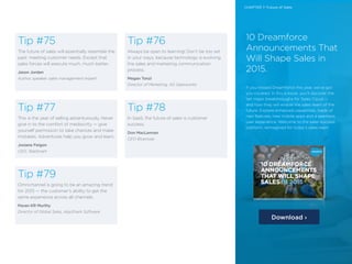 22 /22 /
Tip #75
The future of sales will essentially resemble the
past: meeting customer needs. Except that
sales forces will execute much, much better.
Jason Jordan
Author, speaker, sales management expert
Tip #77
This is the year of selling adventurously. Never
give in to the comfort of mediocrity — give
yourself permission to take chances and make
mistakes. Adventures help you grow and learn.
Josiane Feigon
CEO, TeleSmart
Tip #76
Always be open to learning! Don’t be too set
in your ways, because technology is evolving
the sales and marketing communication
process.
Megan Tonzi
Director of Marketing, AG Salesworks
Tip #78
In SaaS, the future of sales is customer
success.
Don MacLennan
CEO Bluenose
Tip #79
Omnichannel is going to be an amazing trend
for 2015 — the customer’s ability to get the
same experience across all channels.
Pavan KR Murthy
Director of Global Sales, AppShark Software
10 Dreamforce
Announcements That
Will Shape Sales in
2015.
If you missed Dreamforce this year, we’ve got
you covered. In this e-book, you’ll discover the
ten major breakthroughs for Sales Cloud —
and how they will enable the sales team of the
future. Explore enhanced capablities, loads of
new features, new mobile apps and a seamless
user experience. Welcome to the sales success
platform, reimagined for today’s sales team.
Download ›
CHAPTER 7: Future of Sales
 
