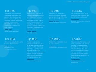 24 /
Tip #80
Salespeople must remember
that people do business with
people, not with technology.
So get out from behind your
computer, and use your phone
the way it was originally
intended — to have a real
conversation. Or better yet,
meet in person.
Joanne Black
Author, referral sales expert
Tip #84
All business, and all selling, is the
business of relationships.
Dan Gregory
Founder and CEO,
The Impossible Institute
Tip #82
Depending on where we sit
around the business table, we
see the same things differently.
Appreciate the differences.
Babette Ten Haken
management and business coach
Tip #86
Relationships matter. Get closer
to your customer.
Joe Galvin
Chief Research Officer, MHI Global
Tip #81
Our company’s best sales tip
is building a great relationship
with customers. We believe in
becoming a trusted partner
in business and with that, the
customers will keep coming
back. If you go above and
beyond, customers will also tell
friends and colleagues. Your
network will grow.
Deborah Sweeney
CEO, MyCorporation
Tip #85
People have always been
enthralled by technology. But
we’ve never been surrounded
by so much of it. Technology
addiction is a slippery slope.
Before we know it, the
technology that was supposed
to make our lives easier can
begin running our lives and
ruining our relationships.
Joanne Black
Author, referral sales expert
Tip #83
The social revolution is a trust
revolution; treat customers like
friends to improve dialogue.
Nicola Brookes
Corporate Communications Director,
NewVoiceMedia
Tip #87
Take sales calls from salespeople
on a regular basis with an open
mindset. You will appreciate
their efforts, learn what works
and what doesn’t. Plus, you
will honor the sales profession.
You want prospects to take
your calls — respectfully allow
salespeople the opportunity to
prospect you.
Connie Kadansky
President, Exceptional Sales
Performance
CHAPTER 8: Relationship Building & Management
 
