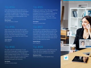 Mary West
Chief Marketing Officer at Omni Corp
Lives in San Francisco, California
From Mooroolbark, Victoria, Australia
Knows English, Swedish, Dutch and 12 others
Mary West
Chief Marketing Offi
San Francisco, California
Current
Previous
Education
Omni Corp
Salesforce
Wharton S
Send a message
27 /
Tip #94
Cold-calling and emailing just don’t cut it
any more, and being a source of information
— whether it’s helpful tips, timely news, or
meaningful market insight — makes the savvy
sales professional a trusted partner in the
buying process.
Mike Derezin
VP Sales Solutions, LinkedIn
Tip #96
Sales teams know inbound calls are gold.
When people make the effort to call, they’re
highly motivated and far along in the buyer
journey. The most important thing your
company can do is make the most of these
opportunities.
Jason Spievak
CEO, Invoca
Tip #98
The sales cycle isn’t shortening; it is just
becoming increasingly invisible as prospects
hide behind the anonymity of Google and
freely available digital content. To successfully
prospect in this world, you or your company
must be publishing helpful content that
prospective buyers can consume.
Tom Martin
Founder, Converse Digital
Tip #95
People trust experts. Why? Because expertise
is defined by the buyer, not the seller.
Leverage the power of blogging, podcasting,
speaking and email marketing to position
yourself as the expert in your field. Then
leverage this expertise to help you increase
your closing percentage.
Tom Martin
Founder, Converse Digital
Tip #97
All leads aren’t created equal, so, in practice,
you should only be responding quickly to the
best leads. Sales teams should partner with
marketing on a regular basis to identify their
most valuable customer profiles, then identify
a solution that will push the best leads at the
top of the lead response queue.
Howard Brown
CEO, RingDNA
Tip #99
Don’t lose customers by underutilizing social
media. Be active, engaging, and helpful to
meet new clients and close more sales.
Stephanie Onken
Marketing Coordinator, The Hayzlett Group
CHAPTER 9: Social Media, Content & Marketing
 