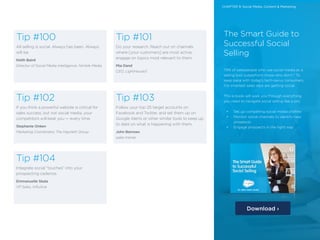 28 /28 /
Tip #100
All selling is social. Always has been. Always
will be.
Keith Baird
Director of Social Media Intelligence, Nimble Media
Tip #102
If you think a powerful website is critical for
sales success, but not social media, your
competitors will beat you — every time.
Stephanie Onken
Marketing Coordinator, The Hayzlett Group
Tip #104
Integrate social “touches” into your
prospecting cadence.
Emmanuelle Skala
VP Sales, Influitive
Tip #101
Do your research. Reach out on channels
where [your customers] are most active;
engage on topics most relevant to them.
Mia Dand
CEO, LightHouse3
Tip #103
Follow your top 25 target accounts on
Facebook and Twitter, and set them up on
Google Alerts or other similar tools to keep up
to date on what is happening with them.
John Barrows
sales trainer
The Smart Guide to
Successful Social
Selling
79% of salespeople who use social media as a
selling tool outperform those who don’t.* To
keep pace with today’s tech-savvy consumers,
the smartest sales reps are getting social.
This e-book will walk you through everything
you need to navigate social selling like a pro:
•	 Set up compelling social media profiles
•	 Monitor social channels to identify new
prospects
•	 Engage prospects in the right way
Download ›
CHAPTER 9: Social Media, Content & Marketing
 