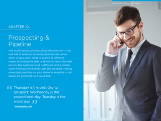 CHAPTER 10:
Prospecting &
Pipeline
Like anything else, prospecting takes practice — lots
and lots of practice. Knowing when to talk versus
when to stay quiet, what to expect at different
stages of closing the deal, and how to reach the right
person. But each prospect is different and a cookie-
cutter formula won’t always get the job done. Having
some best practices up your sleeve is essential — but
always be prepared for a curve ball.
Thursday is the best day to
prospect; Wednesday is the
second best day; Tuesday is the
worst day.
- Insidesales.com
CHAPTER 10: Prospecting & Pipeline
 