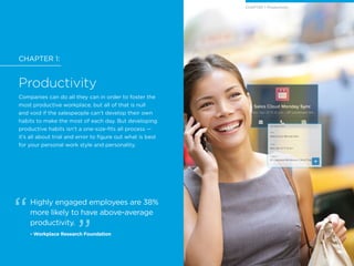 CHAPTER 1:
Productivity
Companies can do all they can in order to foster the
most productive workplace, but all of that is null
and void if the salespeople can’t develop their own
habits to make the most of each day. But developing
productive habits isn’t a one-size-fits all process —
it’s all about trial and error to figure out what is best
for your personal work style and personality.
Highly engaged employees are 38%
more likely to have above-average
productivity.
- Workplace Research Foundation
CHAPTER 1: Productivity
 