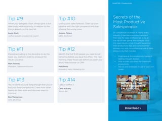 5 /5 /
Tip #14
Lots of coffee ;)
Chris Mulcahy
TextUs.Biz
Tip #13
You’ve done your job long enough that you’ve
lost your fresh perspective. Check how other
teams do their work and discover ways to
improve.
Don MacLennan
CEO, Bluenose
Tip #12
Identify the first 15-20 people you need to call
tomorrow before you leave the office,. The next
morning, make those calls before you open your
email, Web browser or CRM.
Matt Heinz
President, Heinz Marketing Inc.
Tip #11
Disciplined selling is the discipline to do the
tasks you loathe in order to produce the
results you love.
Mark Holmes
President, Salesonomics.com
Tip #10
Unclog your sales forecast. Clean up your
pipeline with the right prospects and stop
chasing the wrong ones.
Josiane Feigon
CEO, TeleSmart
Tip #9
When you delegate a task, always give a due
date and a relative priority, in relation to the
things already on the task list.
Laura Stack
Author, speaker, productivity expert
Secrets of the
Most Productive
Salespeople.
As competition increases in nearly every
industry, it has become more important
than ever for sales professionals to be at
the top of their game. We surveyed 25 of
the sales industry’s top thought leaders on
their productivity tips and compiled their
answers into one comprehensive look at sales
productivity that includes:
•	 A glimpse at the productivity habits of
leading thought leaders
•	 How to train your brain for maximum
productivity
•	 Advice and strategies to use in your own
career
Download ›
CHAPTER 1: Productivity
 