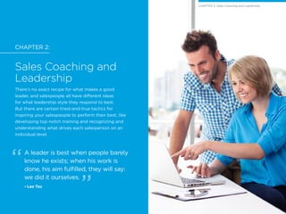 CHAPTER 2:
Sales Coaching and
Leadership
There’s no exact recipe for what makes a good
leader, and salespeople all have different ideas
for what leadership style they respond to best.
But there are certain tried-and-true tactics for
inspiring your salespeople to perform their best, like
developing top-notch training and recognizing and
understanding what drives each salesperson on an
individual level.
A leader is best when people barely
know he exists; when his work is
done, his aim fulfilled, they will say:
we did it ourselves.
- Lao Tzu
CHAPTER 2: Sales Coaching and LeadershipCHAPTER 2: Sales Coaching and Leadership
 