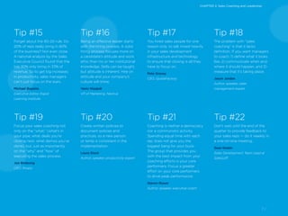 7 /
Tip #19
Focus your sales coaching not
only on the “what,” (what’s in
your pipe, what deals you’re
closing next, what demos you’ve
done), but, just as importantly,
on the “why” and “how” of
executing the sales process.
Jon Birdsong
CEO, Rivalry
Tip #20
Create written policies to
document policies and
practices, so a new person
or temp is consistent in the
implementation.
Laura Stack
Author, speaker, productivity expert
Tip #21
Coaching is neither a democracy
nor a communistic activity.
Spending equal time with each
rep does not give you the
biggest bang for your buck.
The group that provides you
with the best impact from your
coaching efforts is your core
performers. Focus a greater
effort on your core performers
to drive peak performance.
Steven Rosen
Author, speaker, executive coach
Tip #22
Don’t wait until the end of the
quarter to provide feedback to
your sales reps — do it weekly in
a one-on-one meeting.
Sean Kester
Sales Development Team Lead at
SalesLoft
Tip #18
The problem with “sales
coaching” is that it lacks
definition. If you want managers
to coach, 1) define what it looks
like, 2) communicate when and
where it should happen, and 3)
measure that it’s taking place.
Jason Jordan
Author, speaker, sales
management expert
Tip #17
You hired sales people for one
reason only: to sell. Invest heavily
in your sales development
infrastructure and technology
to ensure that closing is all they
have to focus on.
Pete Gracey
CEO, QuotaFactory
Tip #16
Being an effective leader starts
with the hiring process. A solid
hiring process focuses more on
a candidate’s attitude and work
ethic than his or her institutional
knowledge. Skills can be taught,
but attitude is inherent. Hire on
attitude and your company’s
culture will shine.
Yaniv Masjedi
VP of Marketing, Nextiva
Tip #15
Forget about the 80-20 rule. Do
20% of reps really bring in 80%
of the business? Not even close.
A national analysis by the Sales
Executive Council found that the
top 20% only bring in 33% of
revenue. So to get big increases
in productivity, sales managers
can’t just focus on the stars.
Michael Boyette
Executive Editor, Rapid
Learning Institute
CHAPTER 2: Sales Coaching and Leadership
 