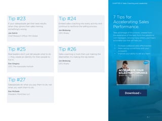 8 /8 /
Tip #23
If your salespeople get their best results
when they ignore their sales training,
something’s wrong.
Joe Galvin
Chief Research Officer, MHI Global
Tip #25
Real leaders don’t just tell people what to do
— they create an identity for their people to
live in.
Dan Gregory
CEO, The Impossible Institute
Tip #27
Salespeople do what you pay them to do, not
what you want them to do.
Dan McDade
President, PointClear LLC
Tip #24
Embed sales coaching into every activity and
continue to reinforce the selling process.
Jon Birdsong
CEO, Rivalry
Tip #26
Sales coaching is more than just making the
deal better; it’s making the rep better.
Jon Birdsong
CEO, Rivalry
7 Tips for
Accelerating Sales
Performance.
Take advantage of this e-book, created from
the experience of the best front-line salesforce.
com managers. Among many others, you’ll learn
actionable tips that will help you:
•	 Increase outbound sales effectiveness
•	 Make lasting connections with your
prospects
•	 Improve your ability to sell as a team
Download ›
CHAPTER 2: Sales Coaching and Leadership
 