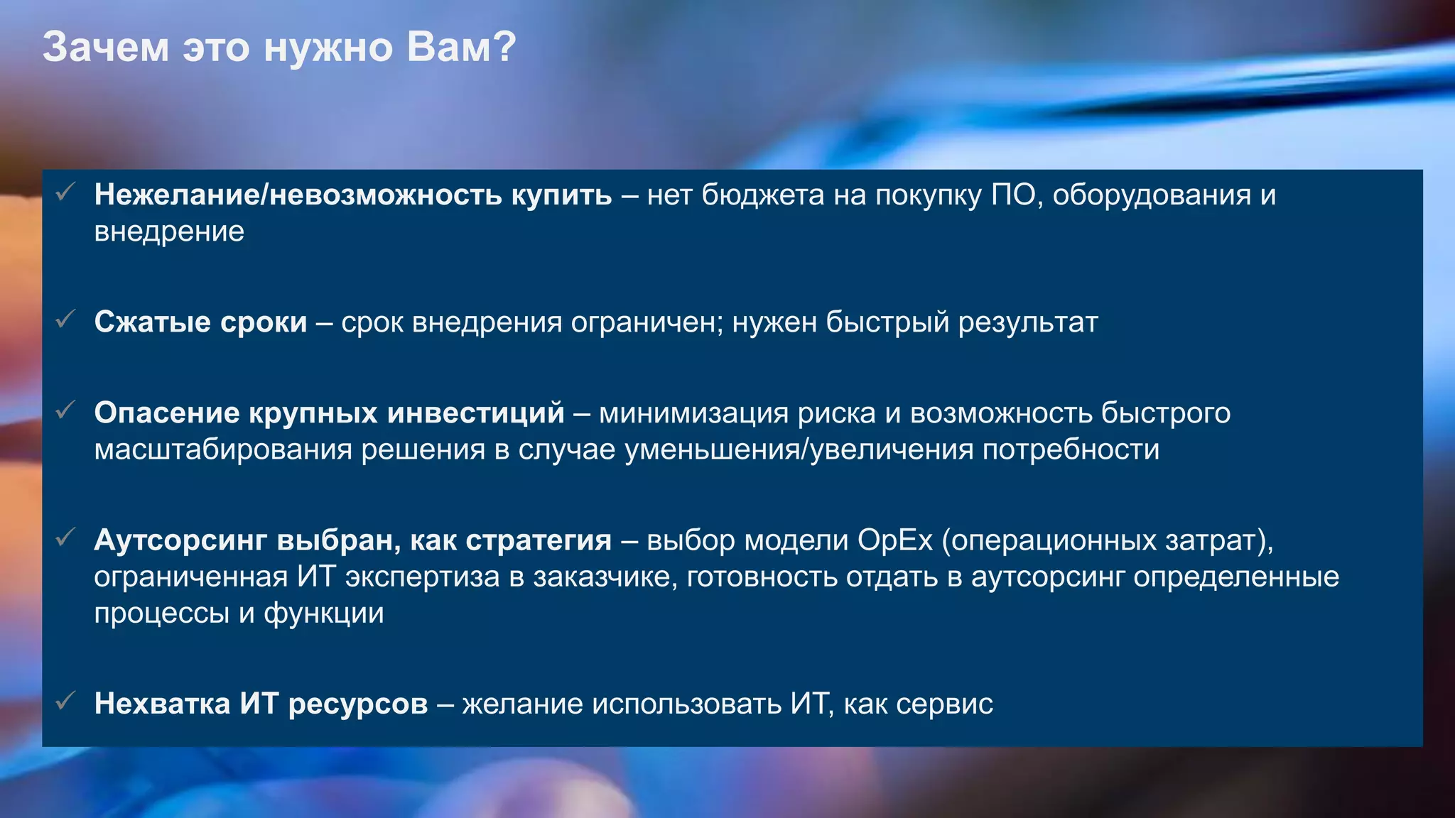 © 2013 SAP AG. All rights reserved. 17Public
Зачем это нужно Вам?
 Нежелание/невозможность купить – нет бюджета на покупку ПО, оборудования и
внедрение
 Сжатые сроки – срок внедрения ограничен; нужен быстрый результат
 Опасение крупных инвестиций – минимизация риска и возможность быстрого
масштабирования решения в случае уменьшения/увеличения потребности
 Аутсорсинг выбран, как стратегия – выбор модели OpEx (операционных затрат),
ограниченная ИТ экспертиза в заказчике, готовность отдать в аутсорсинг определенные
процессы и функции
 Нехватка ИТ ресурсов – желание использовать ИТ, как сервис
 