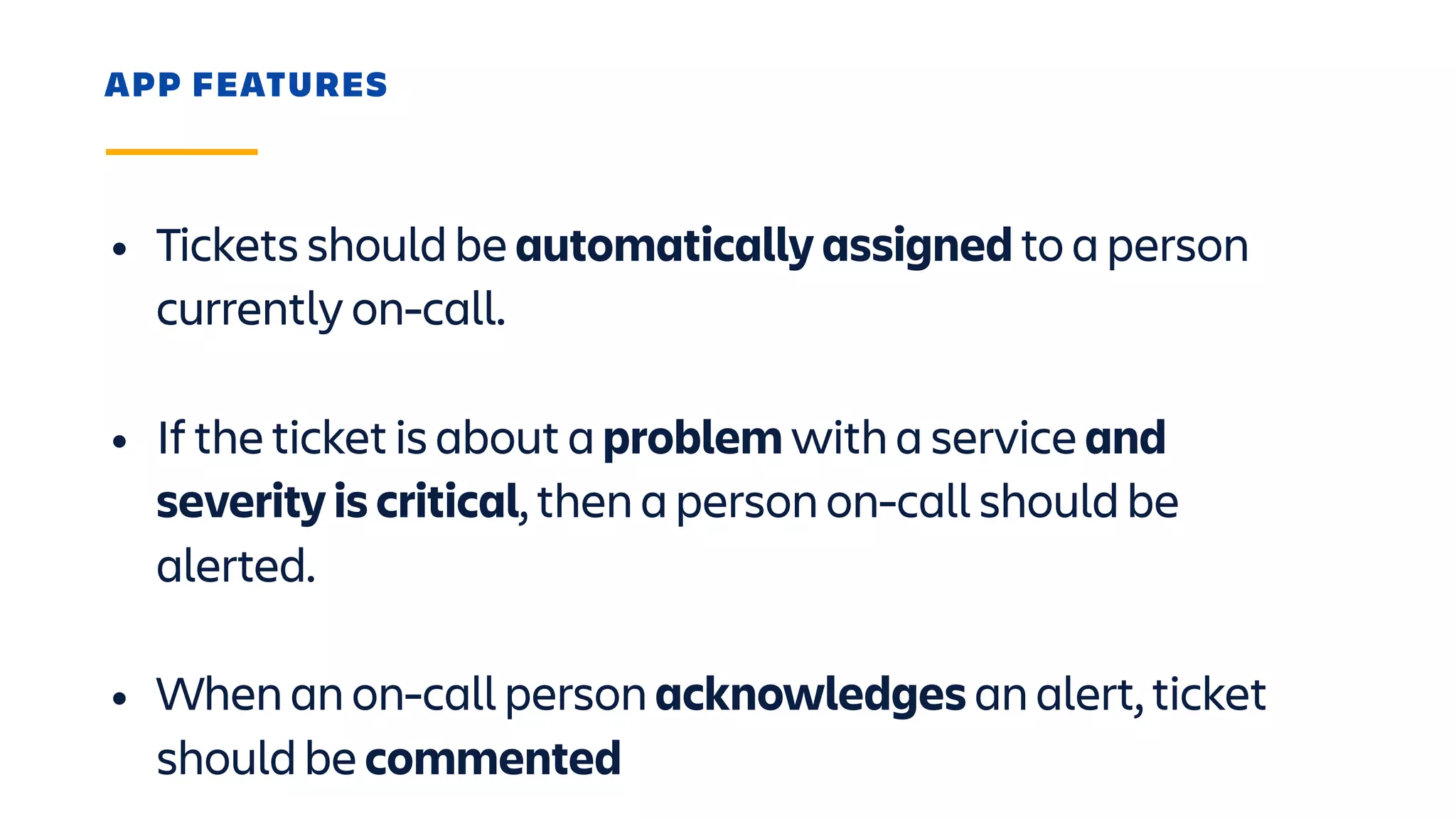 APP FEATURES
• Tickets should be automatically assigned to a person
currently on-call. 
• If the ticket is about a problem with a service and
severity is critical, then a person on-call should be
alerted. 
• When an on-call person acknowledges an alert, ticket
should be commented
 