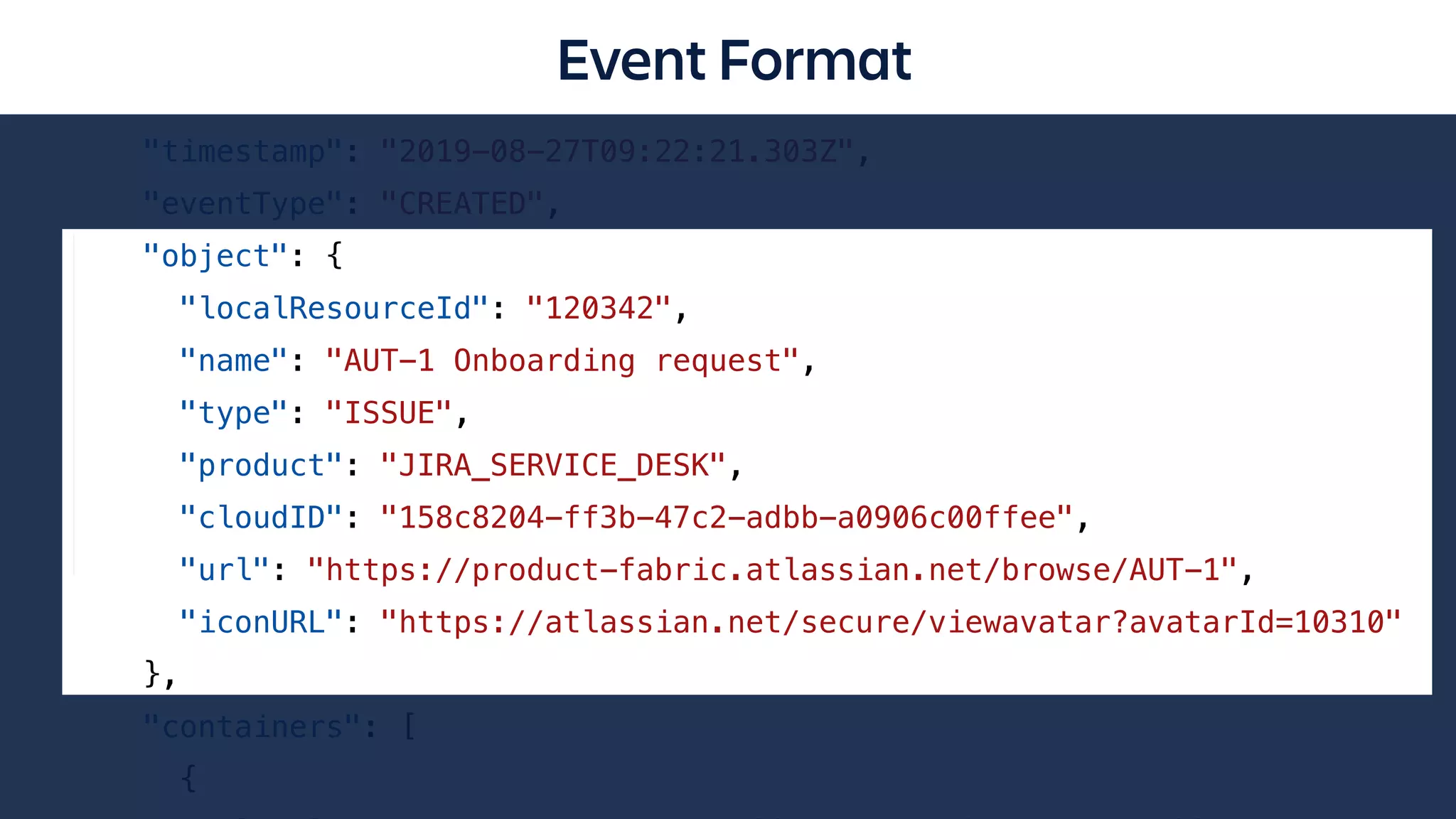 {
"accountId": "501011:5ba7990e-ae0f-40de-afcc-a92ed2aca3e2",
"activityItem": {
"timestamp": "2019-08-27T09:22:21.303Z",
"eventType": "CREATED",
"object": {
"localResourceId": "120342",
"name": "AUT-1 Onboarding request",
"type": "ISSUE",
"product": "JIRA_SERVICE_DESK",
"cloudID": "158c8204-ff3b-47c2-adbb-a0906c00ffee",
"url": "https://product-fabric.atlassian.net/browse/AUT-1",
"iconURL": "https://atlassian.net/secure/viewavatar?avatarId=10310"
},
"containers": [
{
Event Format
 