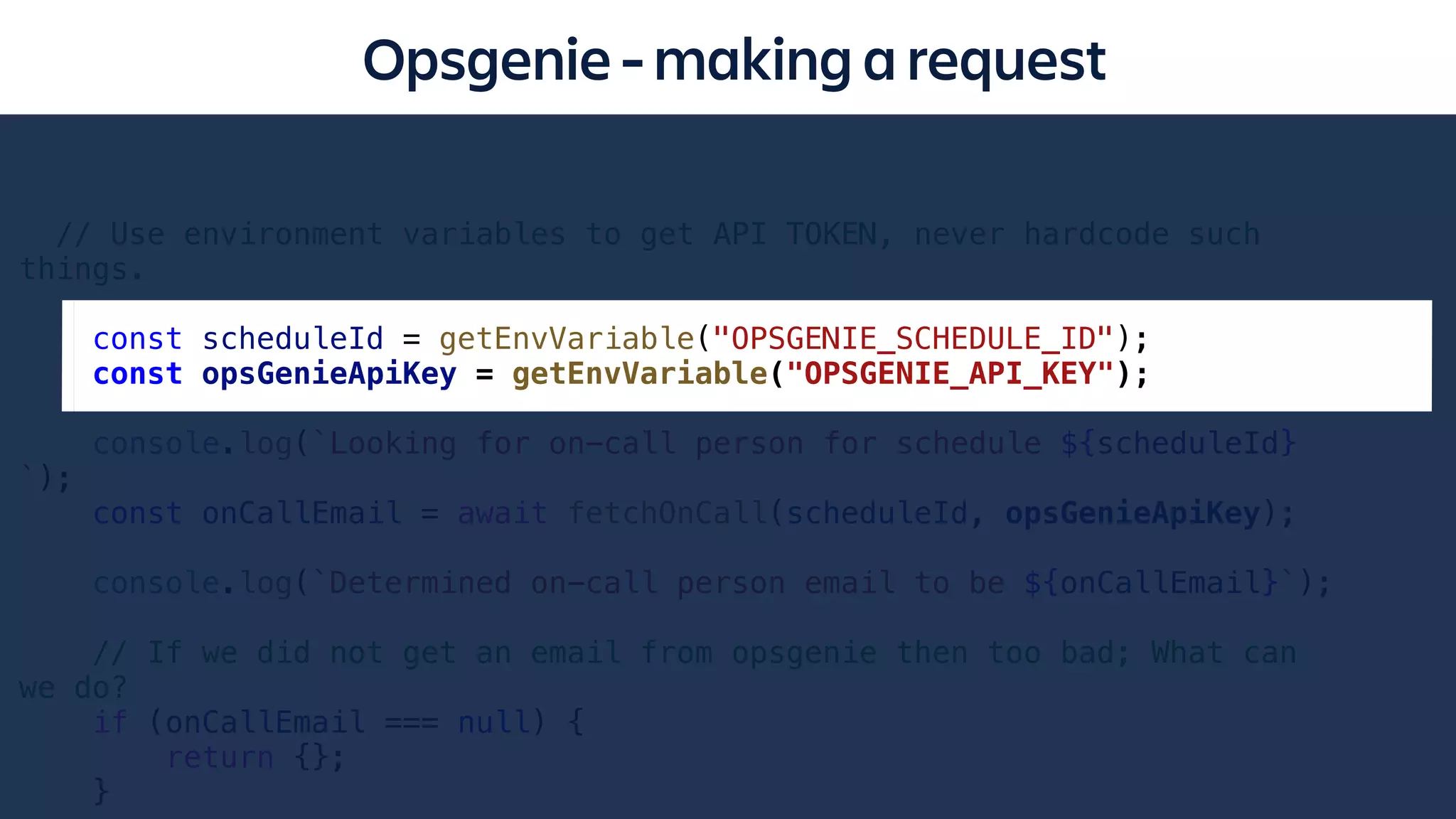 Opsgenie - making a request
// Use environment variables to get API TOKEN, never hardcode such
things.
const scheduleId = getEnvVariable("OPSGENIE_SCHEDULE_ID");
const opsGenieApiKey = getEnvVariable("OPSGENIE_API_KEY");
console.log(`Looking for on-call person for schedule ${scheduleId}
`);
const onCallEmail = await fetchOnCall(scheduleId, opsGenieApiKey);
console.log(`Determined on-call person email to be ${onCallEmail}`);
// If we did not get an email from opsgenie then too bad; What can
we do?
if (onCallEmail === null) {
return {};
}
 