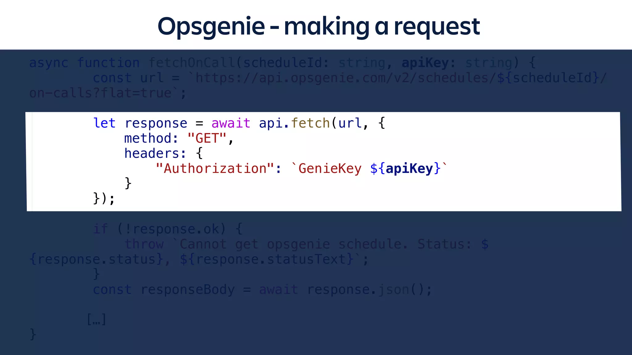 async function fetchOnCall(scheduleId: string, apiKey: string) {
const url = `https://api.opsgenie.com/v2/schedules/${scheduleId}/
on-calls?flat=true`;
let response = await api.fetch(url, {
method: "GET",
headers: {
"Authorization": `GenieKey ${apiKey}`
}
});
if (!response.ok) {
throw `Cannot get opsgenie schedule. Status: $
{response.status}, ${response.statusText}`;
}
const responseBody = await response.json();
[…]
}
Opsgenie - making a request
 