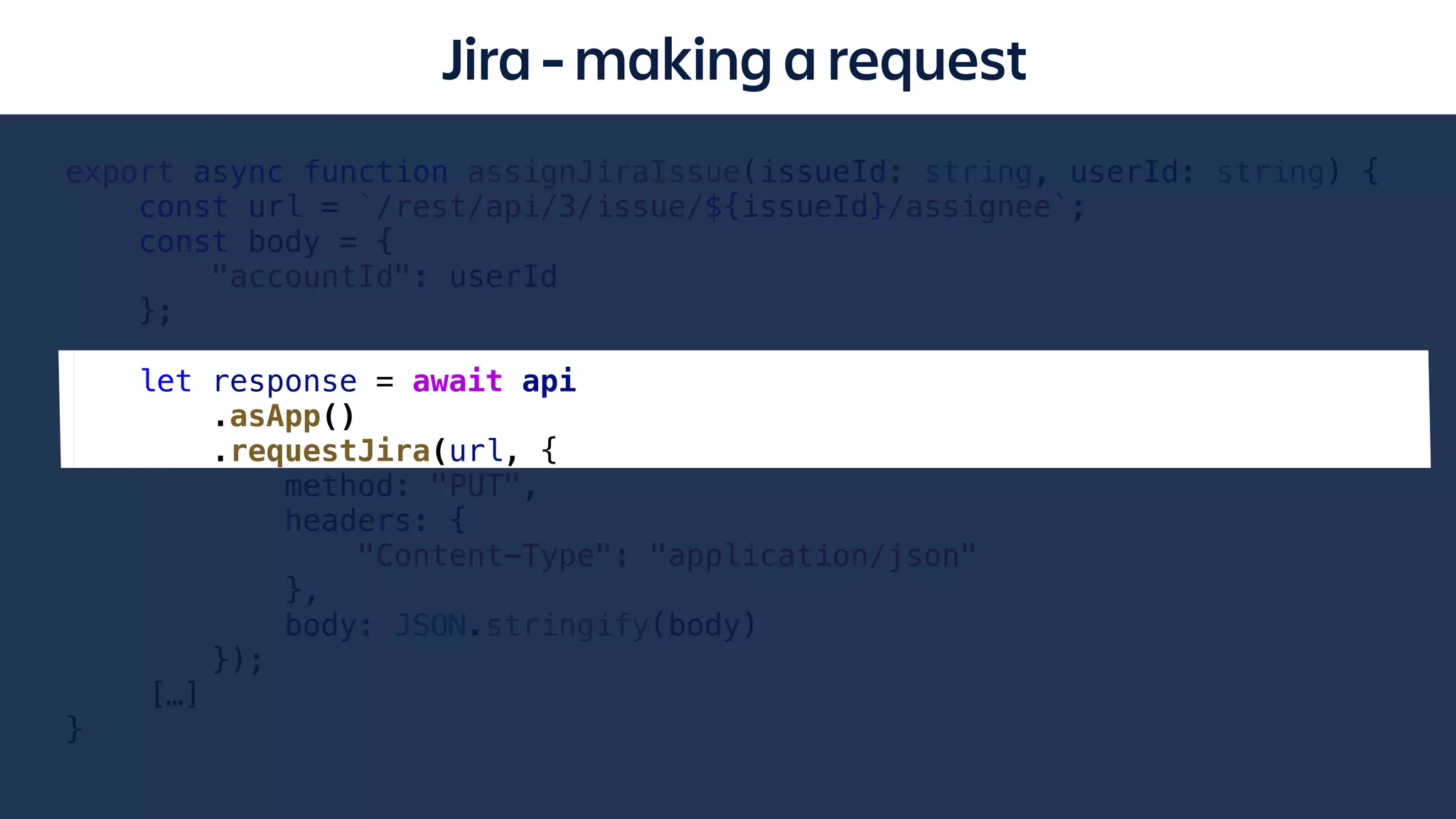 Jira - making a request
export async function assignJiraIssue(issueId: string, userId: string) {
const url = `/rest/api/3/issue/${issueId}/assignee`;
const body = {
"accountId": userId
};
let response = await api
.asApp()
.requestJira(url, {
method: "PUT",
headers: {
"Content-Type": "application/json"
},
body: JSON.stringify(body)
});
[…]
}
 