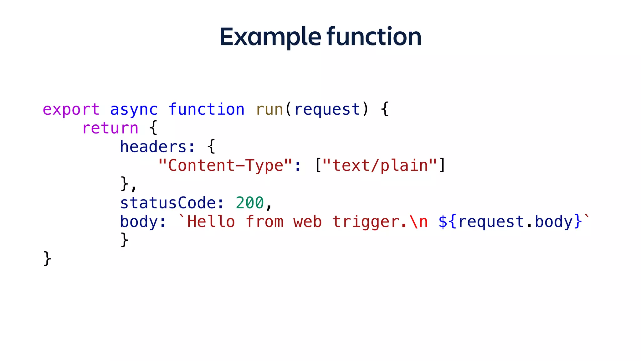 Example function
export async function run(request) {
return {
headers: {
"Content-Type": ["text/plain"]
},
statusCode: 200,
body: `Hello from web trigger.n ${request.body}`
}
}
 