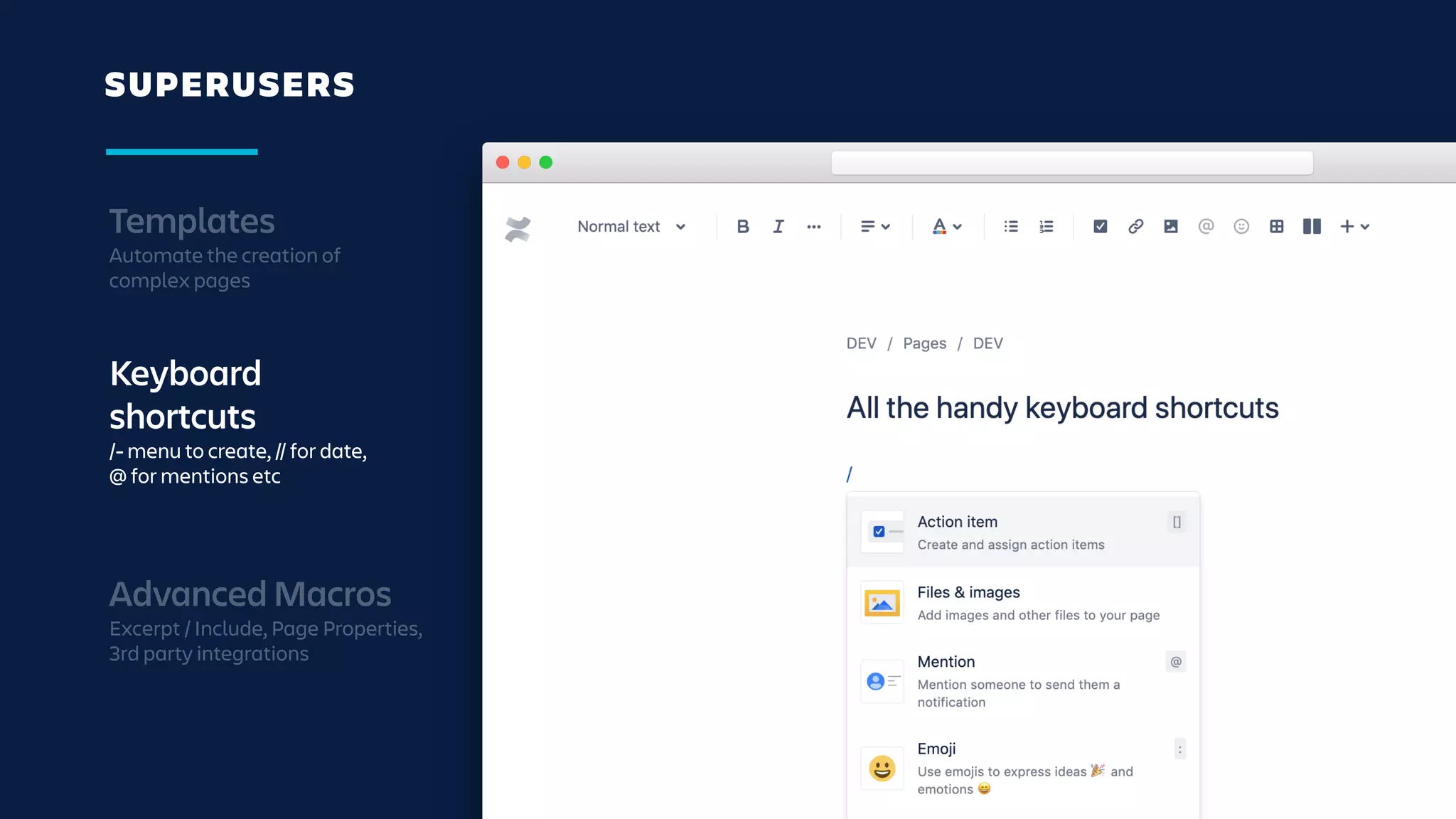 SUPERUSERS
Templates
Automate the creation of
complex pages
Keyboard
shortcuts
/- menu to create, // for date,
@ for mentions etc
Advanced Macros
Excerpt / Include, Page Properties,
3rd party integrations
 