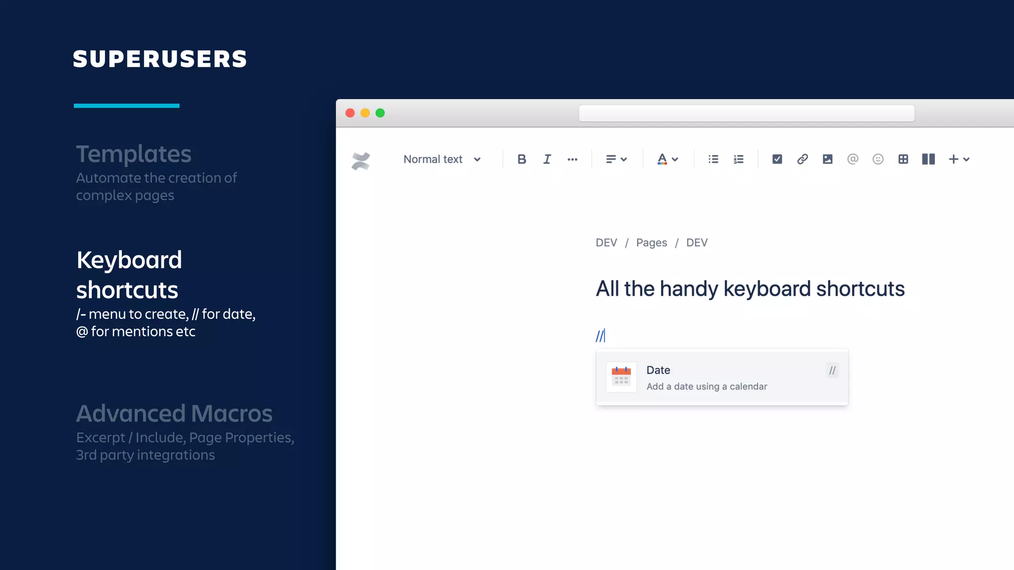 SUPERUSERS
Templates
Automate the creation of
complex pages
Keyboard
shortcuts
/- menu to create, // for date,
@ for mentions etc
Advanced Macros
Excerpt / Include, Page Properties,
3rd party integrations
 