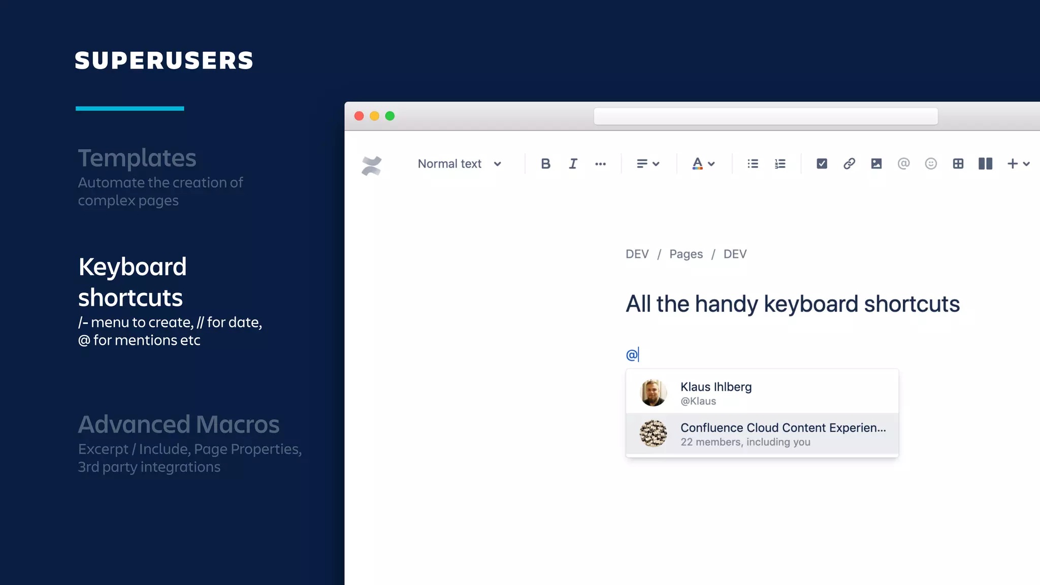 SUPERUSERS
Templates
Automate the creation of
complex pages
Keyboard
shortcuts
/- menu to create, // for date,
@ for mentions etc
Advanced Macros
Excerpt / Include, Page Properties,
3rd party integrations
 