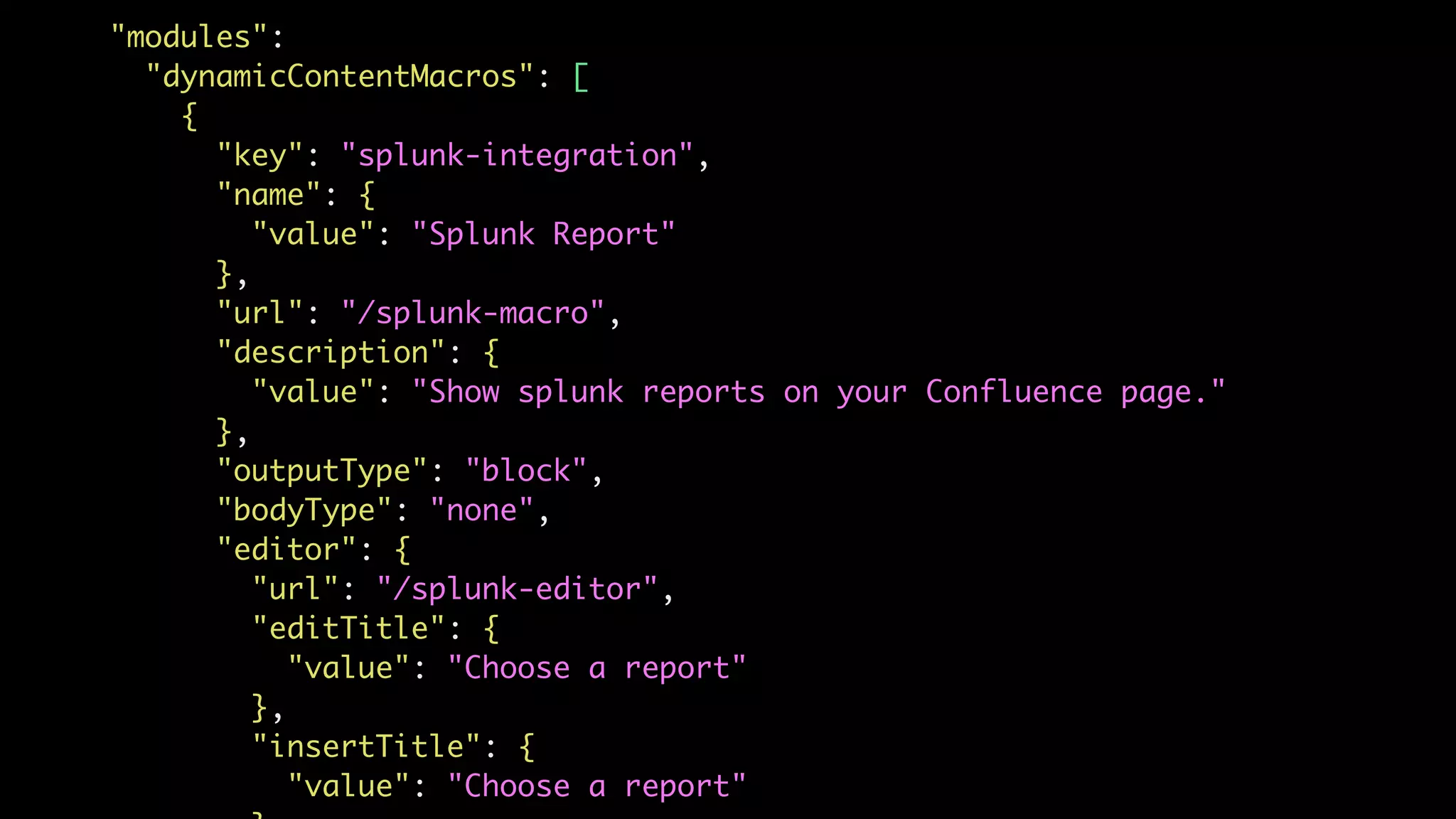 "modules":
"dynamicContentMacros": [
{
"key": "splunk-integration",
"name": {
"value": "Splunk Report"
},
"url": "/splunk-macro",
"description": {
"value": "Show splunk reports on your Confluence page."
},
"outputType": "block",
"bodyType": "none",
"editor": {
"url": "/splunk-editor",
"editTitle": {
"value": "Choose a report"
},
"insertTitle": {
"value": "Choose a report"
 