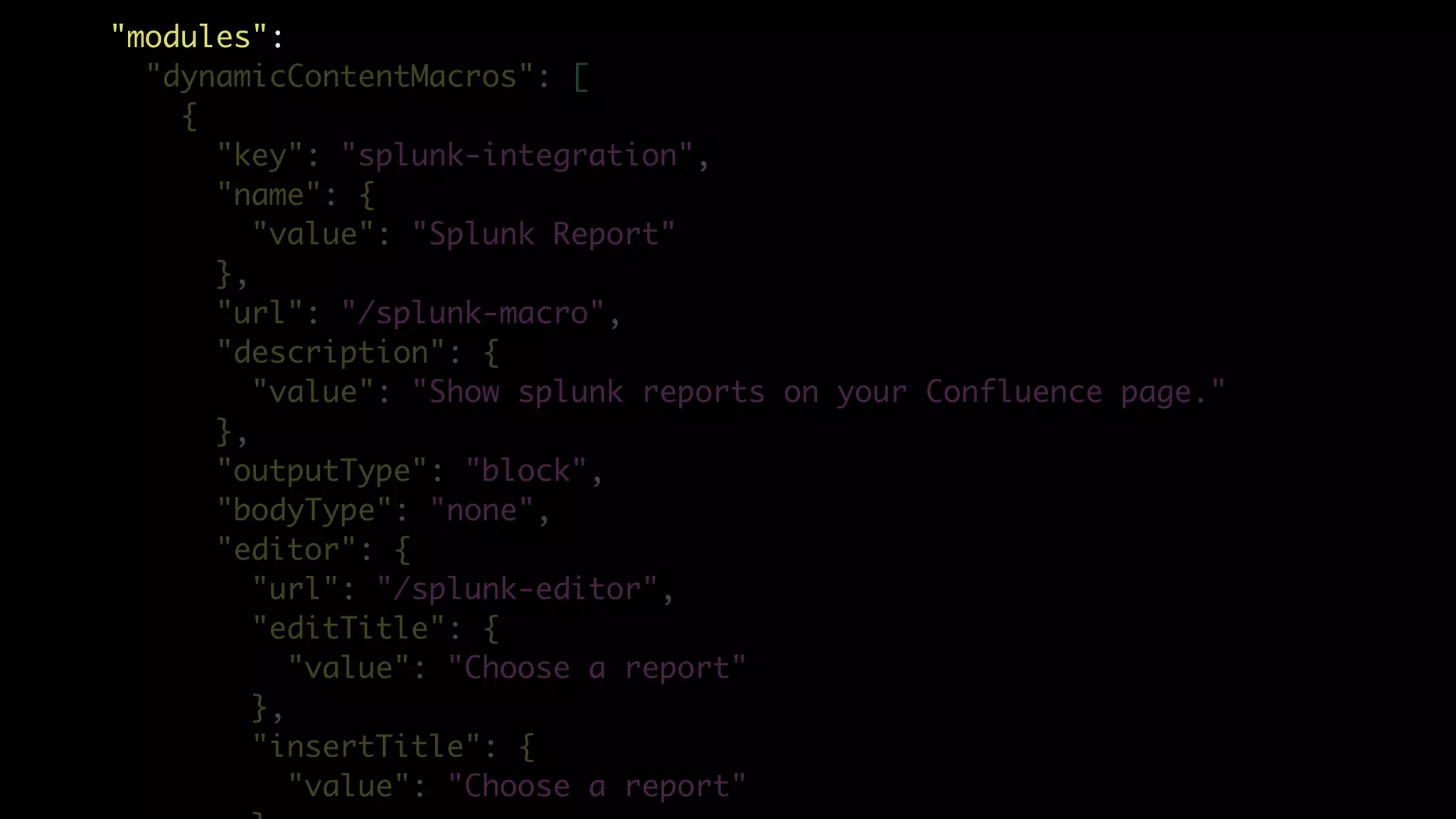 "modules":
"dynamicContentMacros": [
{
"key": "splunk-integration",
"name": {
"value": "Splunk Report"
},
"url": "/splunk-macro",
"description": {
"value": "Show splunk reports on your Confluence page."
},
"outputType": "block",
"bodyType": "none",
"editor": {
"url": "/splunk-editor",
"editTitle": {
"value": "Choose a report"
},
"insertTitle": {
"value": "Choose a report"
 
