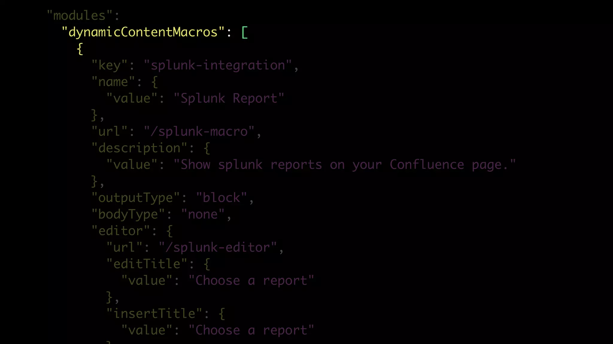 "modules":
"dynamicContentMacros": [
{
"key": "splunk-integration",
"name": {
"value": "Splunk Report"
},
"url": "/splunk-macro",
"description": {
"value": "Show splunk reports on your Confluence page."
},
"outputType": "block",
"bodyType": "none",
"editor": {
"url": "/splunk-editor",
"editTitle": {
"value": "Choose a report"
},
"insertTitle": {
"value": "Choose a report"
 