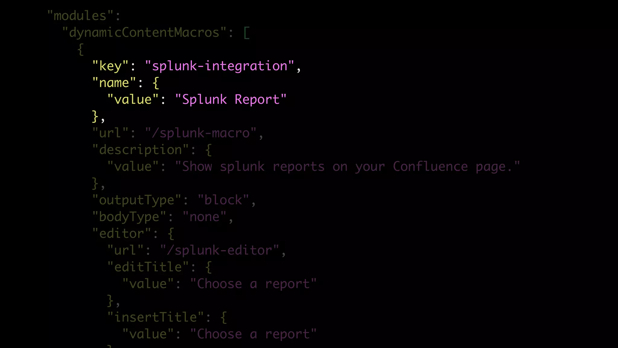 "modules":
"dynamicContentMacros": [
{
"key": "splunk-integration",
"name": {
"value": "Splunk Report"
},
"url": "/splunk-macro",
"description": {
"value": "Show splunk reports on your Confluence page."
},
"outputType": "block",
"bodyType": "none",
"editor": {
"url": "/splunk-editor",
"editTitle": {
"value": "Choose a report"
},
"insertTitle": {
"value": "Choose a report"
 