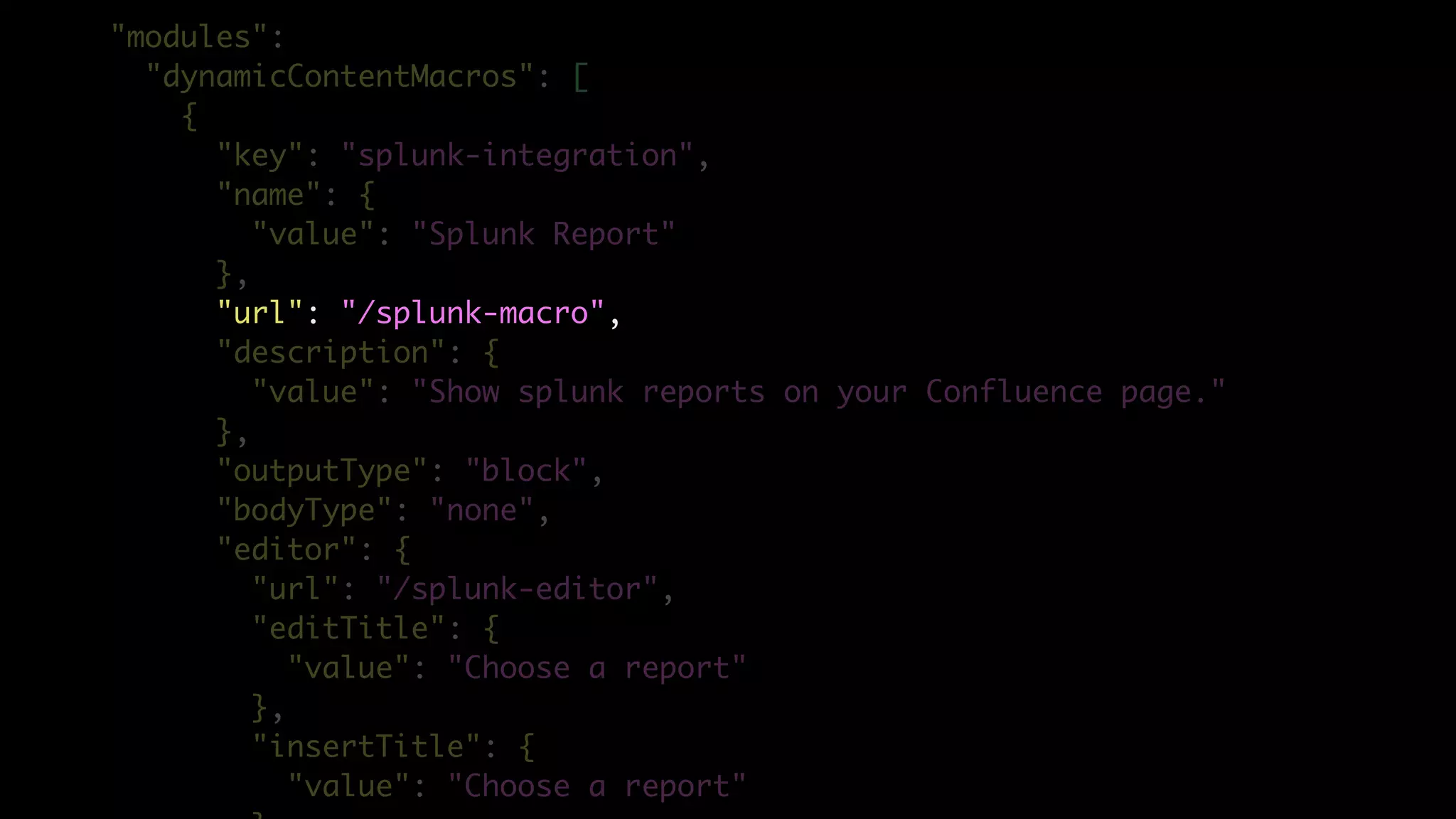 "modules":
"dynamicContentMacros": [
{
"key": "splunk-integration",
"name": {
"value": "Splunk Report"
},
"url": "/splunk-macro",
"description": {
"value": "Show splunk reports on your Confluence page."
},
"outputType": "block",
"bodyType": "none",
"editor": {
"url": "/splunk-editor",
"editTitle": {
"value": "Choose a report"
},
"insertTitle": {
"value": "Choose a report"
 
