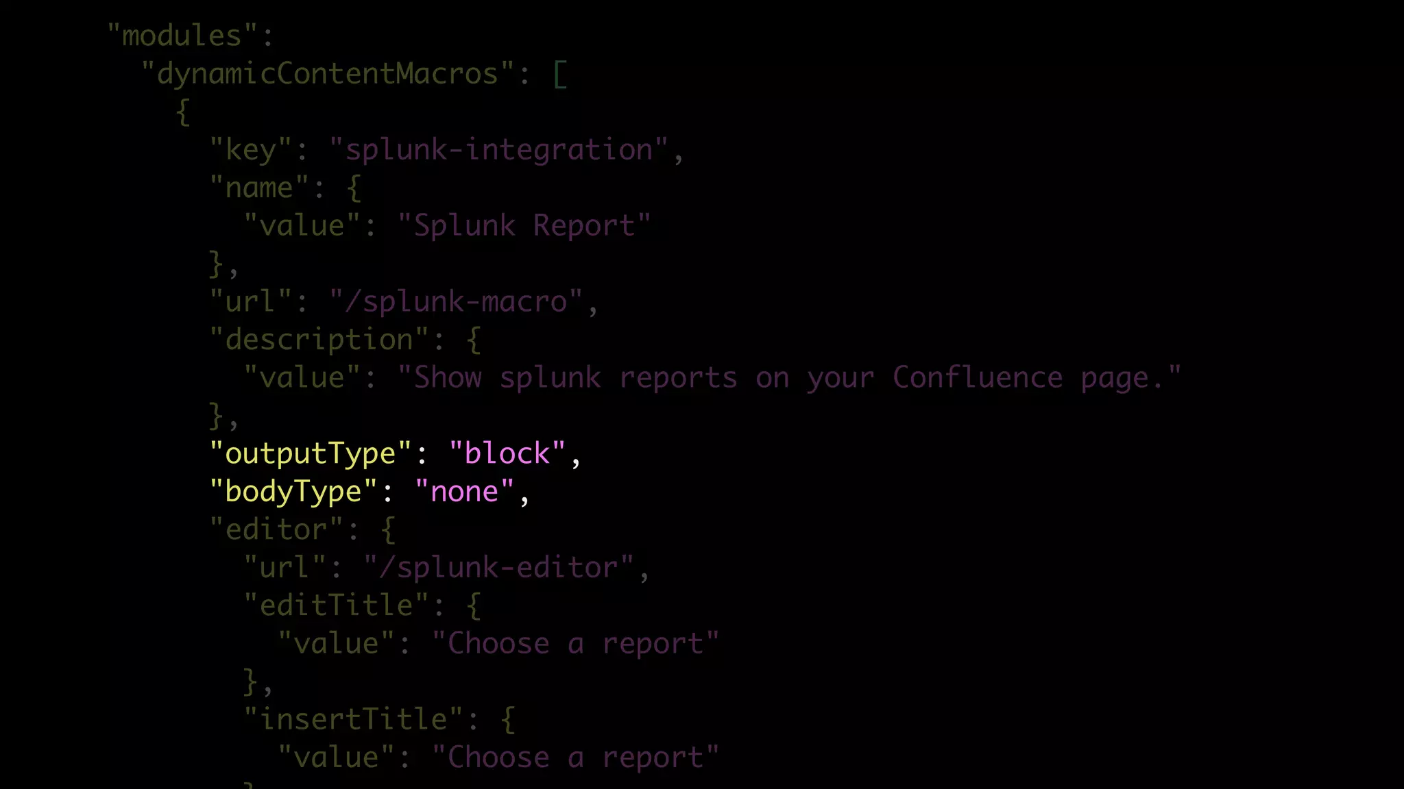 "modules":
"dynamicContentMacros": [
{
"key": "splunk-integration",
"name": {
"value": "Splunk Report"
},
"url": "/splunk-macro",
"description": {
"value": "Show splunk reports on your Confluence page."
},
"outputType": "block",
"bodyType": "none",
"editor": {
"url": "/splunk-editor",
"editTitle": {
"value": "Choose a report"
},
"insertTitle": {
"value": "Choose a report"
 