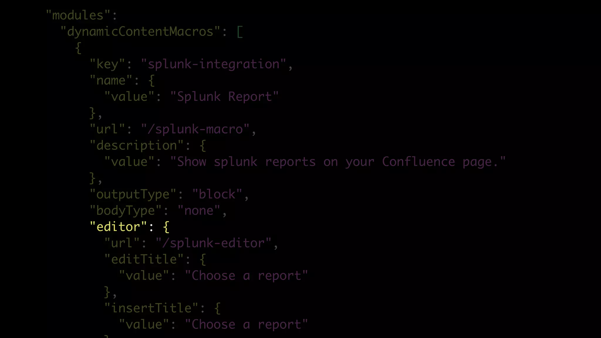 "modules":
"dynamicContentMacros": [
{
"key": "splunk-integration",
"name": {
"value": "Splunk Report"
},
"url": "/splunk-macro",
"description": {
"value": "Show splunk reports on your Confluence page."
},
"outputType": "block",
"bodyType": "none",
"editor": {
"url": "/splunk-editor",
"editTitle": {
"value": "Choose a report"
},
"insertTitle": {
"value": "Choose a report"
 