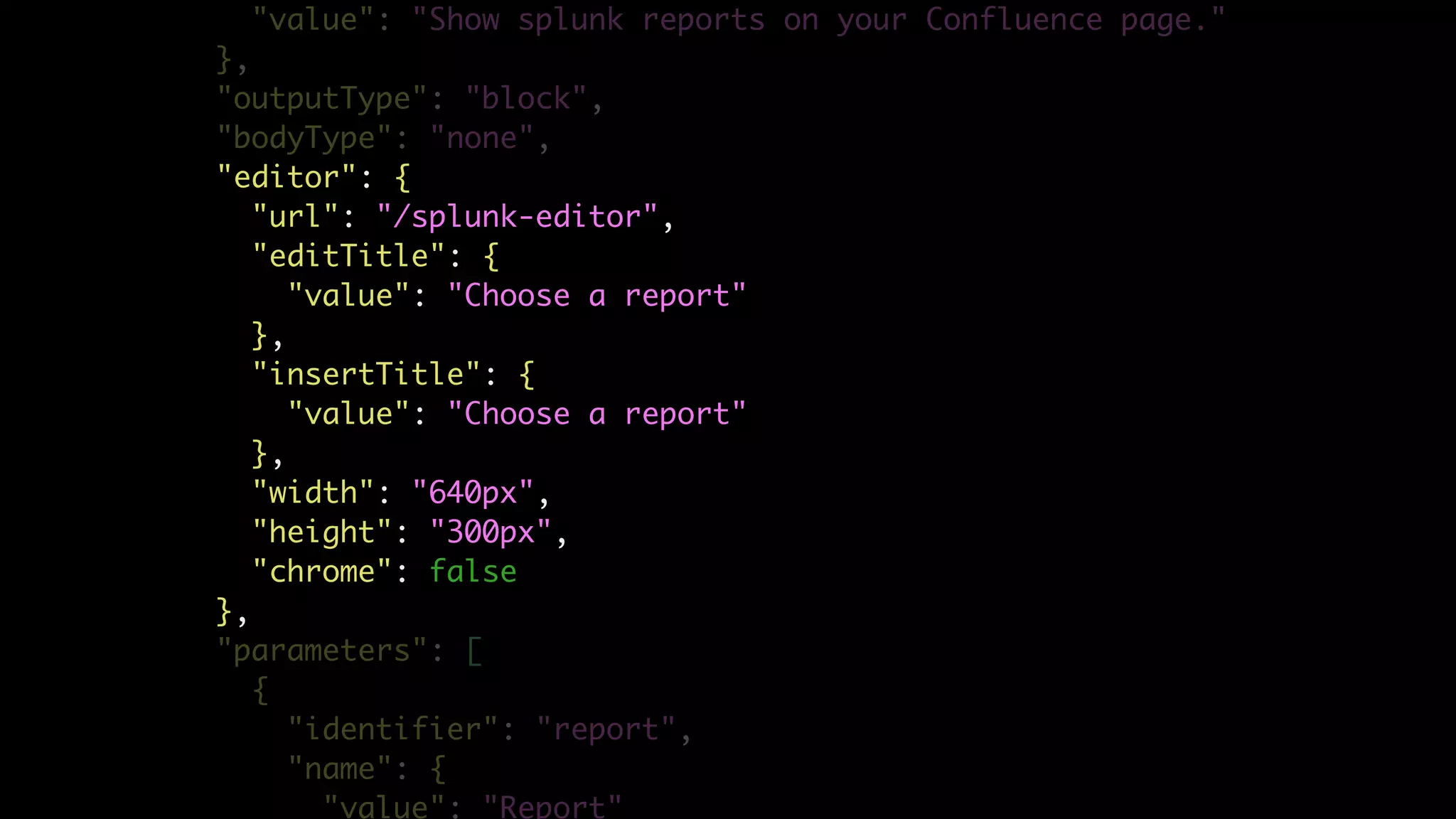 "value": "Show splunk reports on your Confluence page."
},
"outputType": "block",
"bodyType": "none",
"editor": {
"url": "/splunk-editor",
"editTitle": {
"value": "Choose a report"
},
"insertTitle": {
"value": "Choose a report"
},
"width": "640px",
"height": "300px",
"chrome": false
},
"parameters": [
{
"identifier": "report",
"name": {
"value": "Report"
 