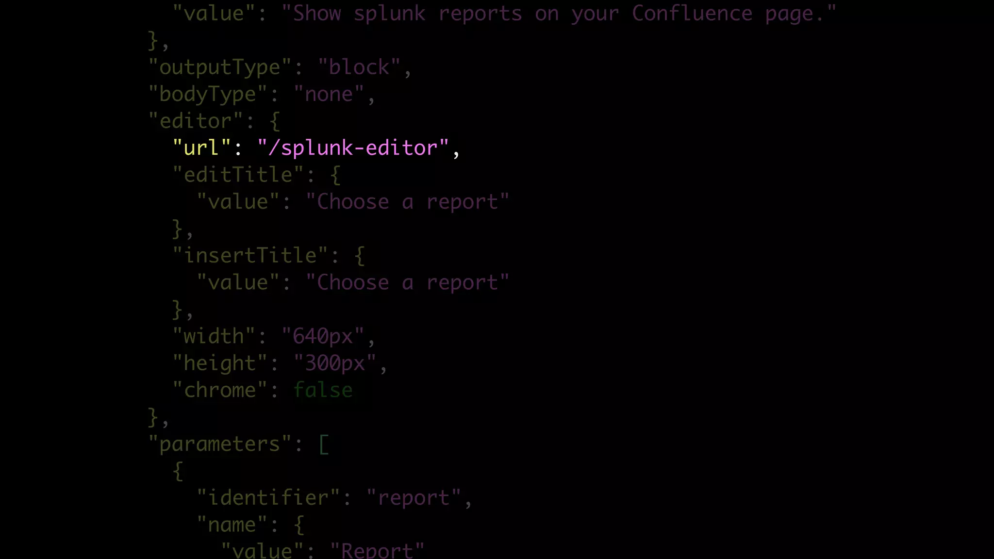 "value": "Show splunk reports on your Confluence page."
},
"outputType": "block",
"bodyType": "none",
"editor": {
"url": "/splunk-editor",
"editTitle": {
"value": "Choose a report"
},
"insertTitle": {
"value": "Choose a report"
},
"width": "640px",
"height": "300px",
"chrome": false
},
"parameters": [
{
"identifier": "report",
"name": {
"value": "Report"
 
