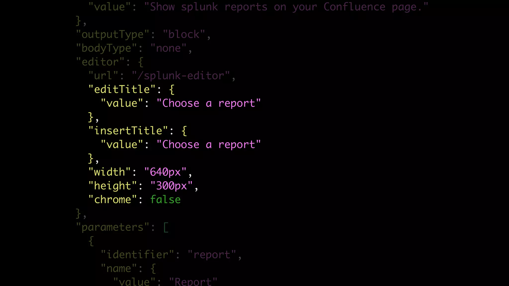 "value": "Show splunk reports on your Confluence page."
},
"outputType": "block",
"bodyType": "none",
"editor": {
"url": "/splunk-editor",
"editTitle": {
"value": "Choose a report"
},
"insertTitle": {
"value": "Choose a report"
},
"width": "640px",
"height": "300px",
"chrome": false
},
"parameters": [
{
"identifier": "report",
"name": {
"value": "Report"
 