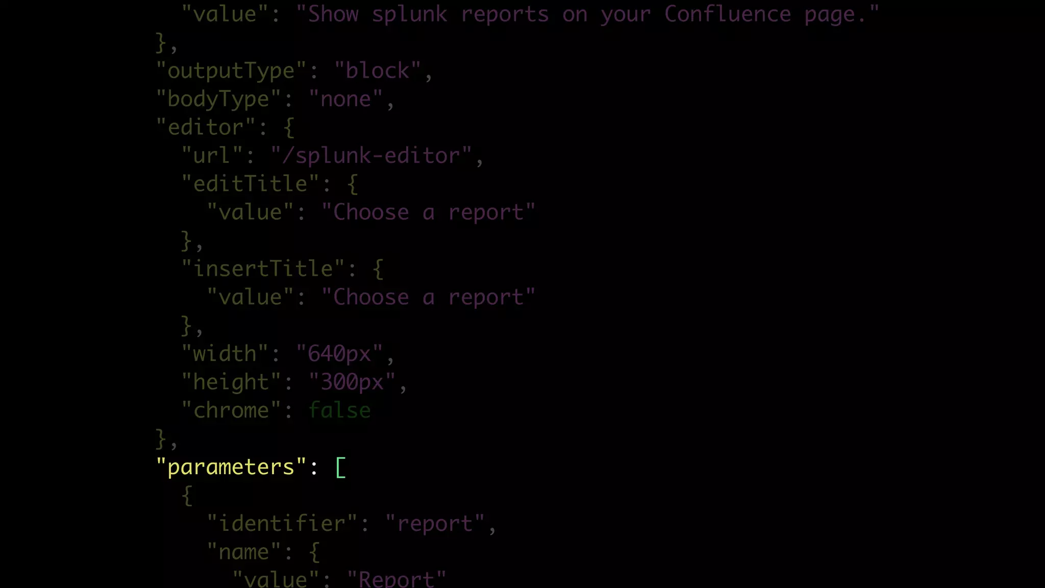 "value": "Show splunk reports on your Confluence page."
},
"outputType": "block",
"bodyType": "none",
"editor": {
"url": "/splunk-editor",
"editTitle": {
"value": "Choose a report"
},
"insertTitle": {
"value": "Choose a report"
},
"width": "640px",
"height": "300px",
"chrome": false
},
"parameters": [
{
"identifier": "report",
"name": {
"value": "Report"
 