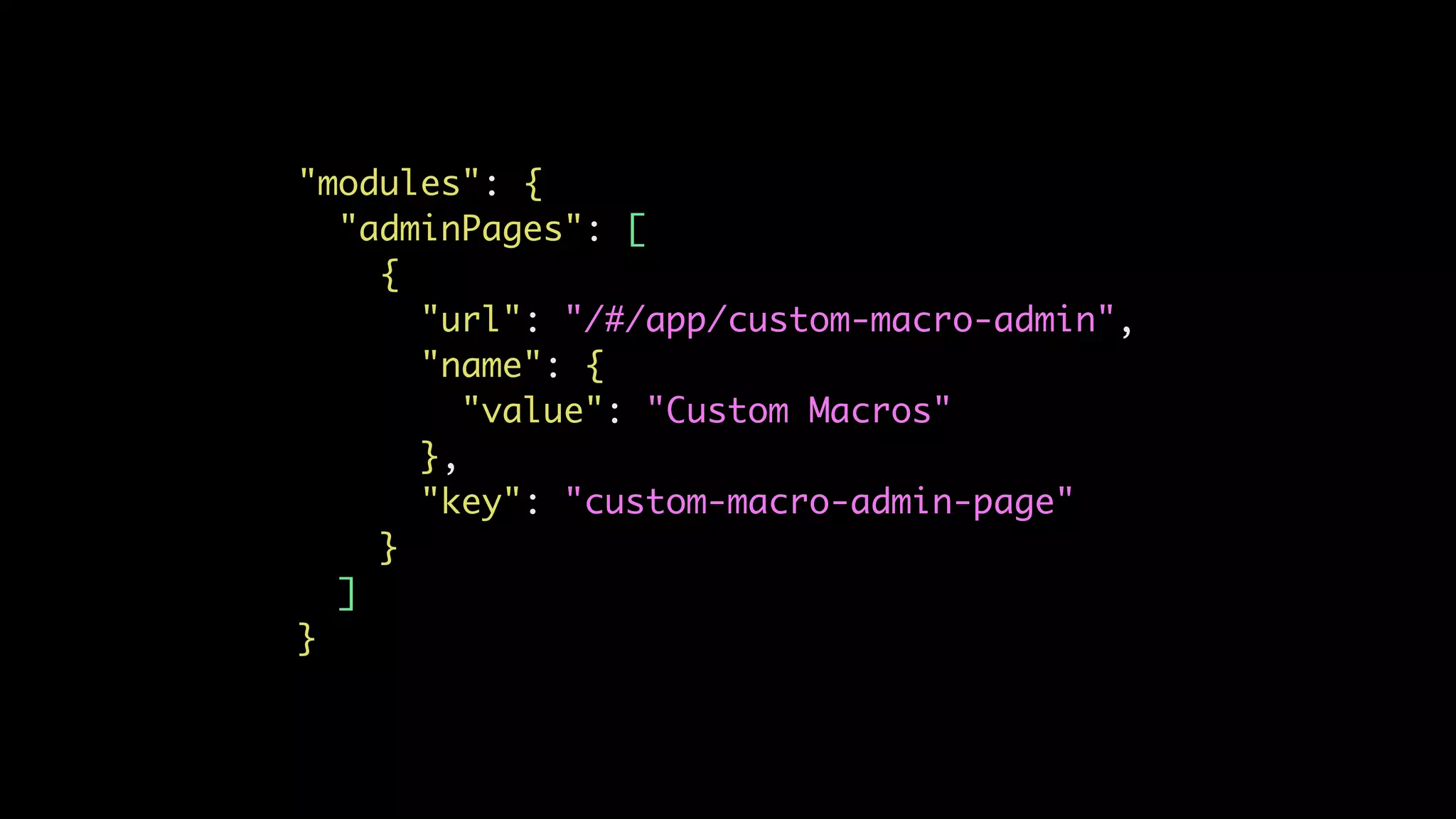 "modules": {
"adminPages": [
{
"url": "/#/app/custom-macro-admin",
"name": {
"value": "Custom Macros"
},
"key": "custom-macro-admin-page"
}
]
}
 