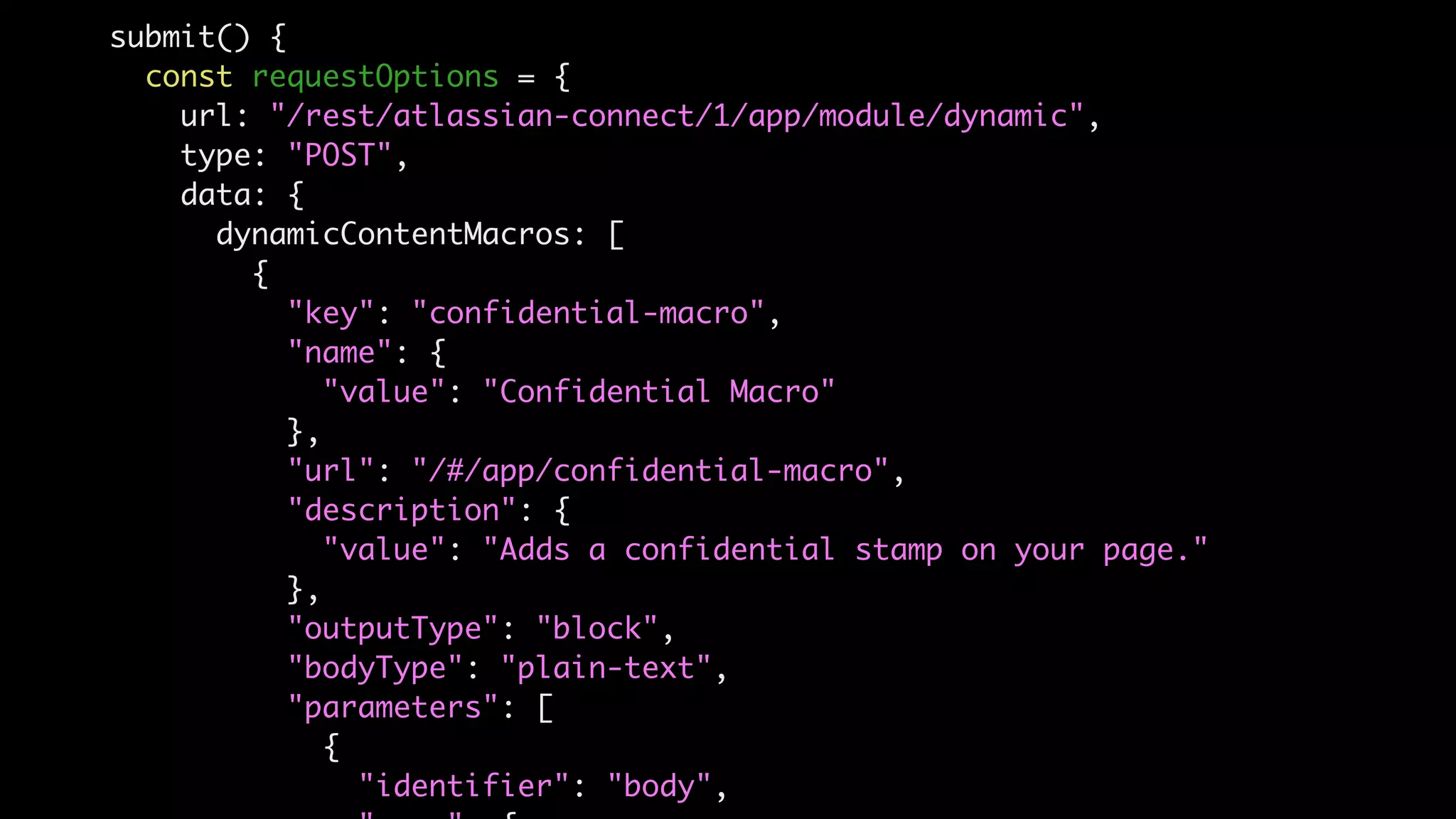 submit() {
const requestOptions = {
url: "/rest/atlassian-connect/1/app/module/dynamic",
type: "POST",
data: {
dynamicContentMacros: [
{
"key": "confidential-macro",
"name": {
"value": "Confidential Macro"
},
"url": "/#/app/confidential-macro",
"description": {
"value": "Adds a confidential stamp on your page."
},
"outputType": "block",
"bodyType": "plain-text",
"parameters": [
{
"identifier": "body",
 