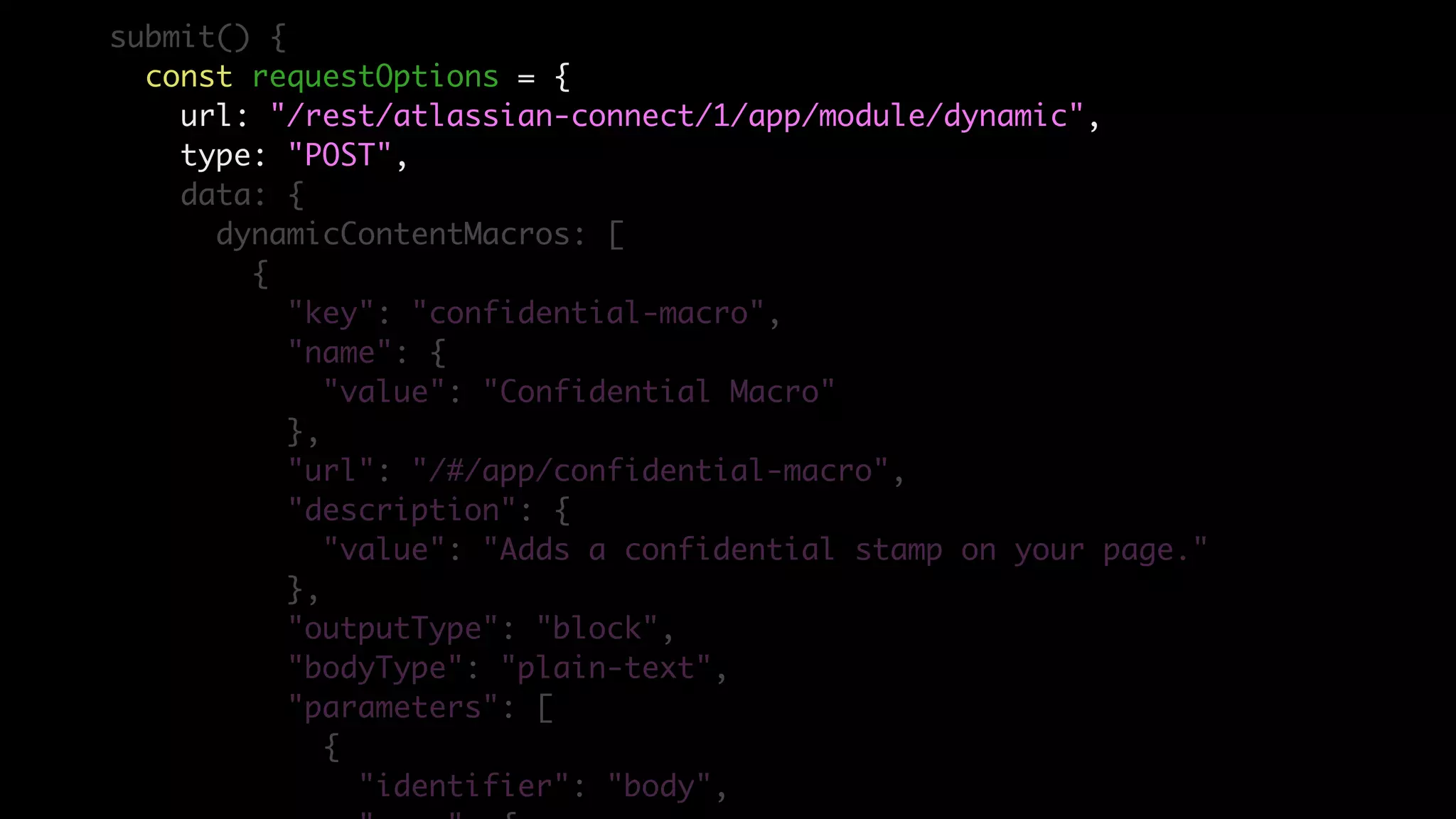 submit() {
const requestOptions = {
url: "/rest/atlassian-connect/1/app/module/dynamic",
type: "POST",
data: {
dynamicContentMacros: [
{
"key": "confidential-macro",
"name": {
"value": "Confidential Macro"
},
"url": "/#/app/confidential-macro",
"description": {
"value": "Adds a confidential stamp on your page."
},
"outputType": "block",
"bodyType": "plain-text",
"parameters": [
{
"identifier": "body",
 