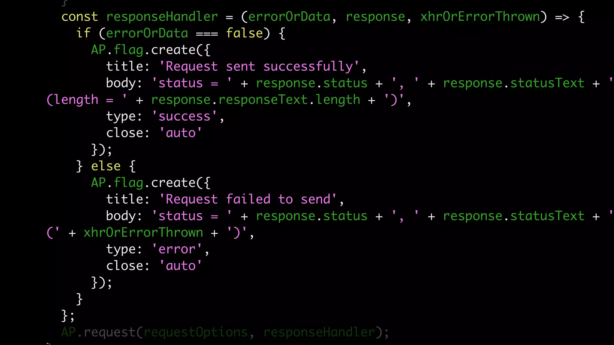 }
const responseHandler = (errorOrData, response, xhrOrErrorThrown) => {
if (errorOrData === false) {
AP.flag.create({
title: 'Request sent successfully',
body: 'status = ' + response.status + ', ' + response.statusText + '
(length = ' + response.responseText.length + ')',
type: 'success',
close: 'auto'
});
} else {
AP.flag.create({
title: 'Request failed to send',
body: 'status = ' + response.status + ', ' + response.statusText + '
(' + xhrOrErrorThrown + ')',
type: 'error',
close: 'auto'
});
}
};
AP.request(requestOptions, responseHandler);
 